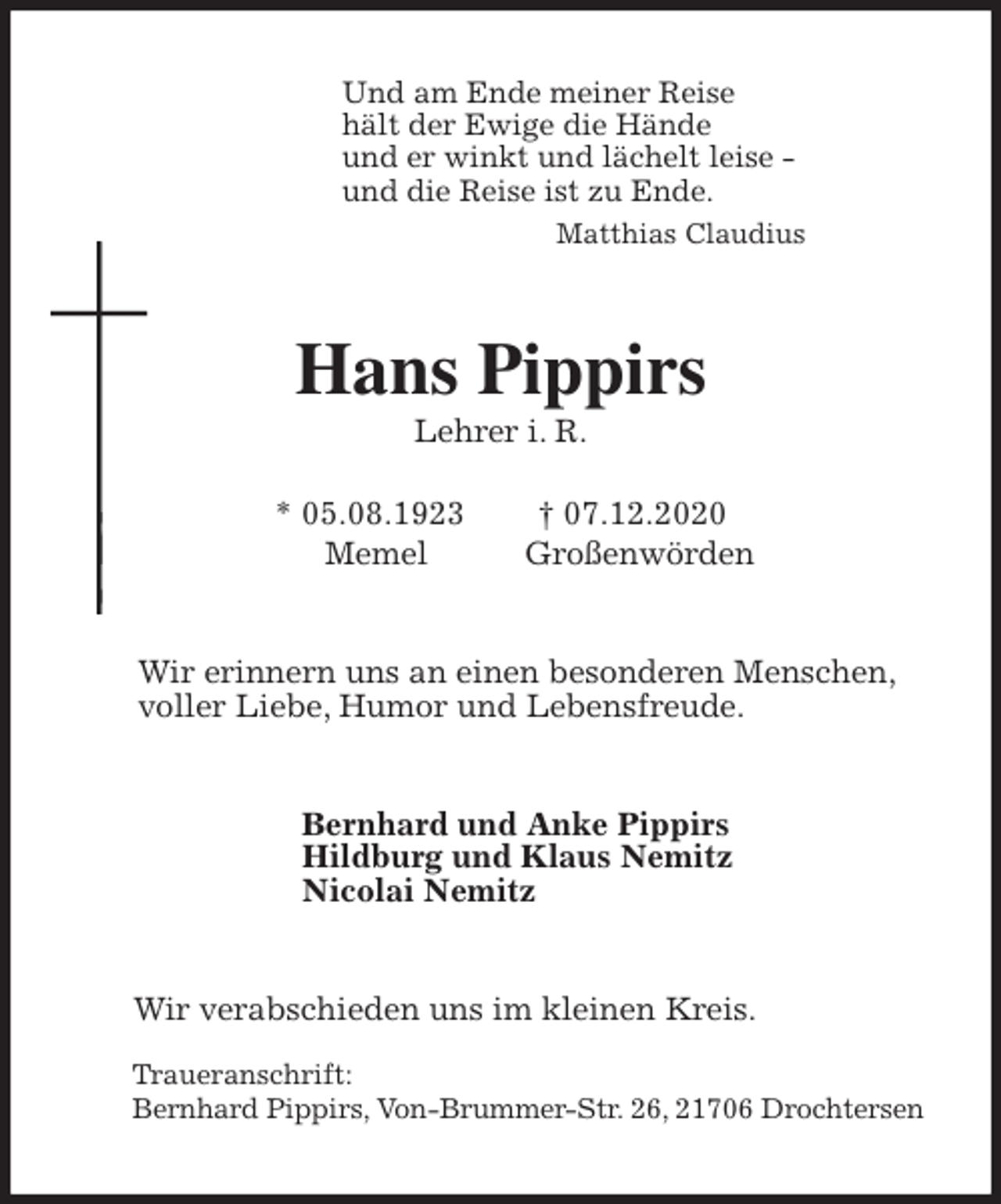 <p>Und am Ende meiner Reise<br />hält der Ewige die Hände<br />und er winkt und lächelt leise -<br />und die Reise ist zu Ende.<br />Matthias Claudius<br />Hans Pippirs<br />Lehrer i. R.</p>
<p>* 05.08.1923 † 07.12.2020<br />Memel Großenwörden<br />Wir erinnern uns an einen besonderen Menschen,<br />voller Liebe, Humor und Lebensfreude.<br />Bernhard und Anke Pippirs<br />Hildburg und Klaus Nemitz<br />Nicolai Nemitz<br />Wir verabschieden uns im kleinen Kreis.</p>
<p>Traueranschrift:<br />Bernhard Pippirs, Von-Brummer-Str. 26, 21706 Drochtersen</p>