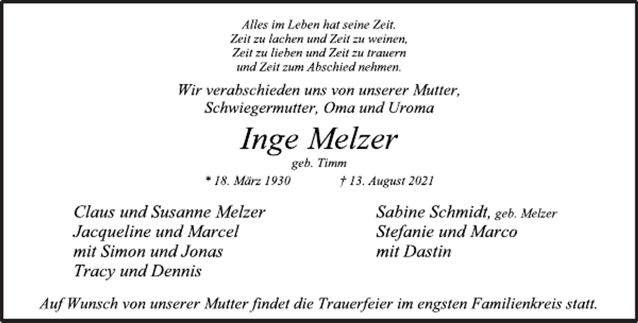 <p>Alles im Leben hat seine Zeit.<br />Zeit zu lachen und Zeit zu weinen,<br />Zeit zu lieben und Zeit zu trauern<br />und Zeit zum Abschied nehmen.<br />Wir verabschieden uns von unserer Mutter,<br />Schwiegermutter, Oma und Uroma<br />Inge Melzer<br />geb. Timm<br />* 18. März 1930 † 13. August 2021<br />Clausund SusanneMelzer SabineSchmidt,geb. Melzer<br />Jacquelineund Marcel Stefanieund Marco<br />mitSimonund Jonas mitDastin<br />Tracyund Dennis<br />Auf Wunsch von unsererMutter findet die Trauerfeier im engsten Familienkreis statt.</p>