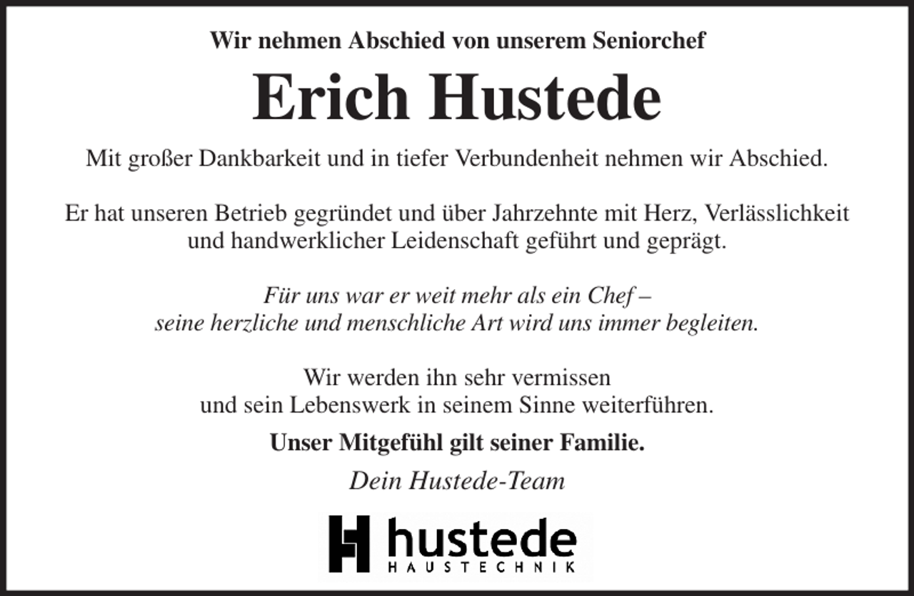<p>Wir nehmen Abschied von unserem Seniorchef<br />Erich Hustede<br />Mit großer Dankbarkeit und in tiefer Verbundenheit nehmen wir Abschied.</p><p>Er hat unseren Betrieb gegründet und über Jahrzehnte mit Herz, Verlässlichkeit<br />und handwerklicher Leidenschaft geführt und geprägt.</p><p>Für uns war er weit mehr als ein Chef -<br />seine herzliche und menschliche Art wird uns immer begleiten.</p><p>Wir werden ihn sehr vermissen<br />und sein Lebenswerk in seinem Sinne weiterführen.<br />Unser Mitgefühl gilt seiner Familie.<br />Dein Hustede-Team</p>
