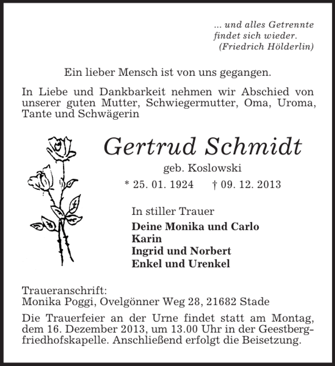 <p>... und alles Getrennte<br />findet sich wieder.<br />(Friedrich Hölderlin)<br />Ein lieber Mensch ist von uns gegangen.<br />In Liebe und Dankbarkeit nehmen wir Abschied von unserer guten Mutter, Schwiegermutter, Oma, Uroma, Tante und Schwägerin<br />Gertrud Schmidt<br />geb. Koslowski<br />* 25. 01. 1924 † 09. 12. 2013<br />In stiller Trauer<br />Deine Monika und Carlo<br />Karin<br />Ingrid und Norbert<br />Enkel und Urenkel<br />Traueranschrift:<br />Monika Poggi, Ovelgönner Weg 28, 21682 Stade<br />Die Trauerfeier an der Urne findet statt am Montag, dem 16. Dezember 2013, um 13.00 Uhr in der Geestbergfriedhofskapelle. Anschließend erfolgt die Beisetzung.</p>