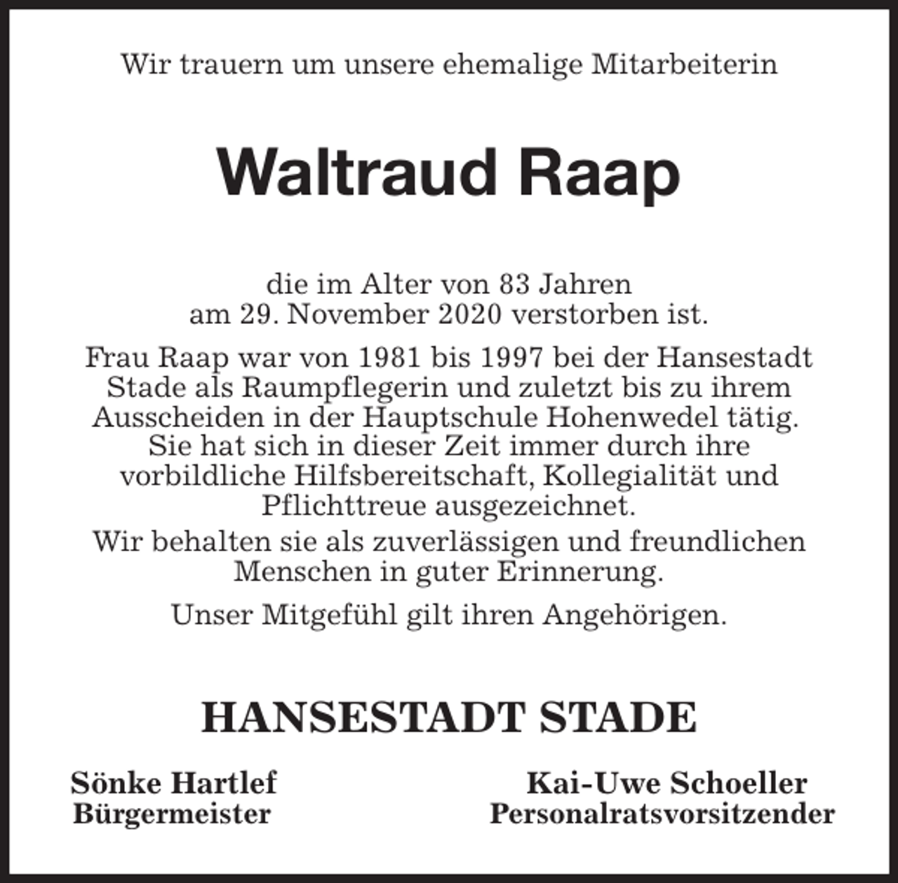 <p>Wir trauern um unsere ehemalige Mitarbeiterin<br />Waltraud Raap<br />die im Alter von 83 Jahren<br />am 29. November 2020 verstorben ist.<br />Frau Raap war von 1981 bis 1997 bei der Hansestadt<br />Stade als Raumpflegerin und zuletzt bis zu ihrem<br />Ausscheiden in der Hauptschule Hohenwedel tätig.<br />Sie hat sich in dieser Zeit immer durch ihre<br />vorbildliche Hilfsbereitschaft, Kollegialität und<br />Pflichttreue ausgezeichnet.<br />Wir behalten sie als zuverlässigen und freundlichen<br />Menschen in guter Erinnerung.<br />Unser Mitgefühl gilt ihren Angehörigen.<br />HANSESTADT STADE<br />Sönke Hartlef Kai-Uwe Schoeller<br />Bürgermeister Personalratsvorsitzender</p>