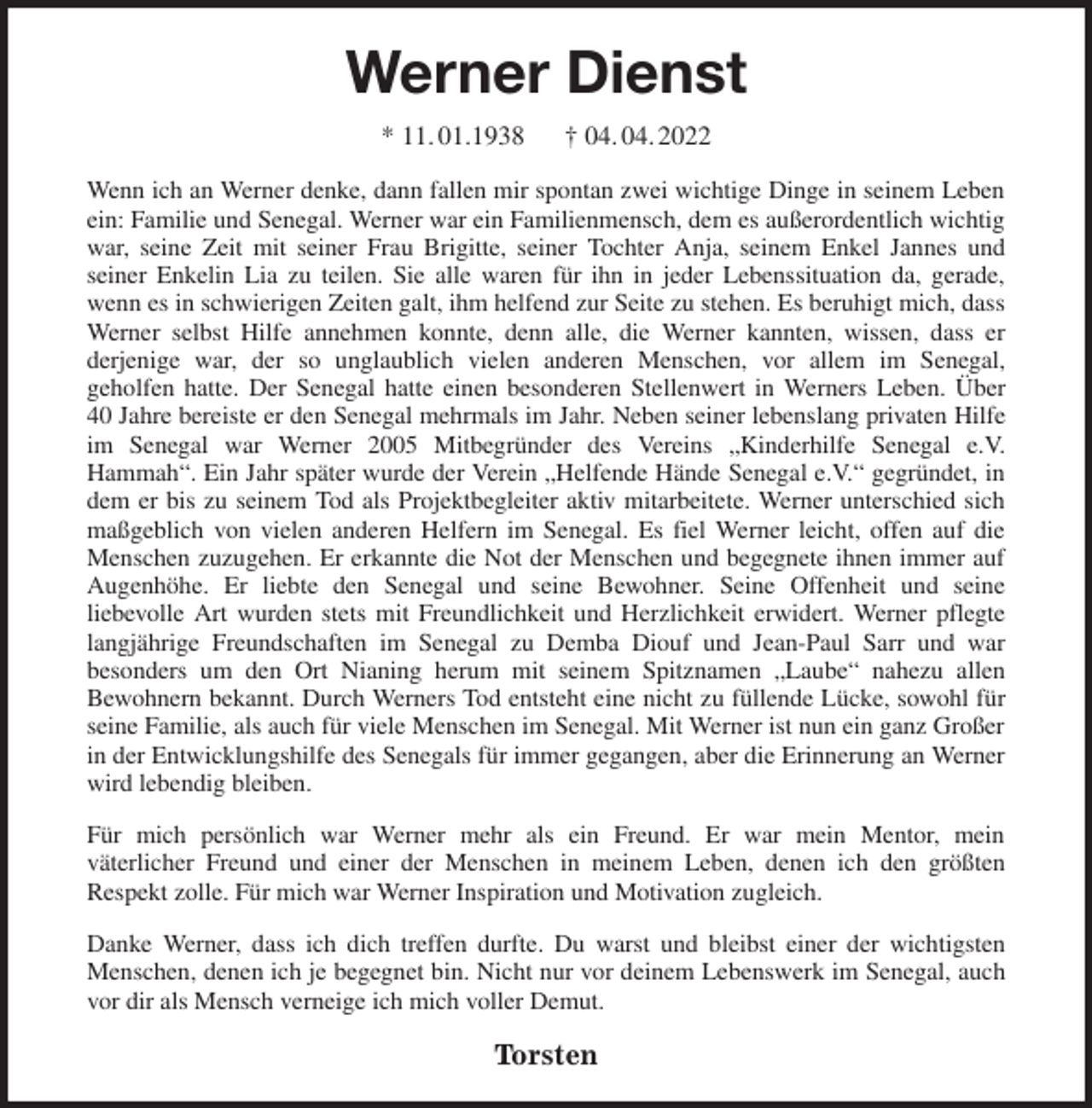 <p>Werner Dienst<br />* 11. 01.1938 † 04. 04. 2022<br />Wenn ich an Werner denke, dann fallen mir spontan zwei wichtige Dinge in seinem Leben ein: Familie und Senegal. Werner war ein Familienmensch, dem es außerordentlich wichtig war, seine Zeit mit seiner Frau Brigitte, seiner Tochter Anja, seinem Enkel Jannes und<br />seiner Enkelin Lia zu teilen. Sie alle waren für ihn in jeder Lebenssituation da, gerade, wenn es in schwierigen Zeiten galt, ihm helfend zur Seite zu stehen. Es beruhigt mich, dass Werner selbst Hilfe annehmen konnte, denn alle, die Werner kannten, wissen, dass er<br />derjenige war, der so unglaublich vielen anderen Menschen, vor allem im Senegal,<br />geholfen hatte. Der Senegal hatte einen besonderen Stellenwert in Werners Leben. Über<br />40 Jahre bereiste er den Senegal mehrmals im Jahr. Neben seiner lebenslang privaten Hilfe im Senegal war Werner 2005 Mitbegründer des Vereins „Kinderhilfe Senegal e.V.<br />Hammah“. Ein Jahr später wurde der Verein „Helfende Hände Senegal e.V.“ gegründet, in dem er bis zu seinem Tod als Projektbegleiter aktiv mitarbeitete. Werner unterschied sich maßgeblich von vielen anderen Helfern im Senegal. Es fiel Werner leicht, offen auf die Menschen zuzugehen. Er erkannte die Not der Menschen und begegnete ihnen immer auf Augenhöhe. Er liebte den Senegal und seine Bewohner. Seine Offenheit und seine<br />liebevolle Art wurden stets mit Freundlichkeit und Herzlichkeit erwidert. Werner pflegte langjährige Freundschaften im Senegal zu Demba Diouf und Jean-Paul Sarr und war<br />besonders um den Ort Nianing herum mit seinem Spitznamen „Laube“ nahezu allen<br />Bewohnern bekannt. Durch Werners Tod entsteht eine nicht zu füllende Lücke, sowohl für seine Familie, als auch für viele Menschen im Senegal. Mit Werner ist nun ein ganz Großer in der Entwicklungshilfe des Senegals für immer gegangen, aber die Erinnerung an Werner wird lebendig bleiben.<br />Für mich persönlich war Werner mehr als ein Freund. Er war mein Mentor, mein<br />väterlicher Freund und einer der Menschen in meinem Leben, denen ich den größten<br />Respekt zolle. Für mich war Werner Inspiration und Motivation zugleich.<br />Danke Werner, dass ich dich treffen durfte. Du warst und bleibst einer der wichtigsten Menschen, denen ich je begegnet bin. Nicht nur vor deinem Lebenswerk im Senegal, auch vor dir als Mensch verneige ich mich voller Demut.<br />Torsten</p>