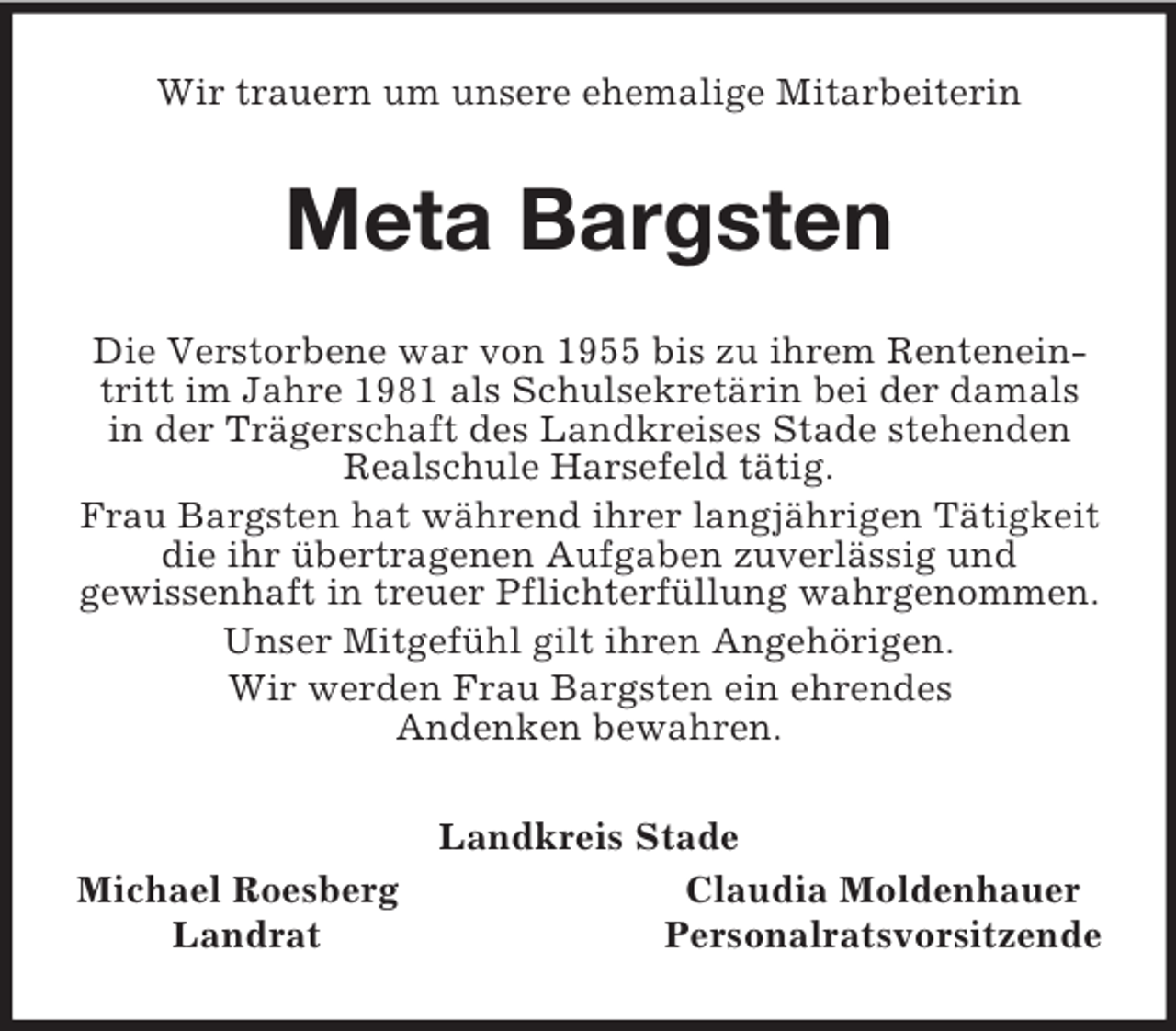 <p>Wir trauern um unsere ehemalige Mitarbeiterin<br />Meta Bargsten<br />Die Verstorbene war von 1955 bis zu ihrem Renteneintritt im Jahre 1981 als Schulsekretärin bei der damals in der Trägerschaft des Landkreises Stade stehenden Realschule Harsefeld tätig.<br />Frau Bargsten hat während ihrer langjährigen Tätigkeit die ihr übertragenen Aufgaben zuverlässig und<br />gewissenhaft in treuer Pflichterfüllung wahrgenommen.<br />Unser Mitgefühl gilt ihren Angehörigen.<br />Wir werden Frau Bargsten ein ehrendes<br />Andenken bewahren.<br />Landkreis Stade<br />Michael Roesberg Claudia Moldenhauer<br />Landrat Personalratsvorsitzende</p>