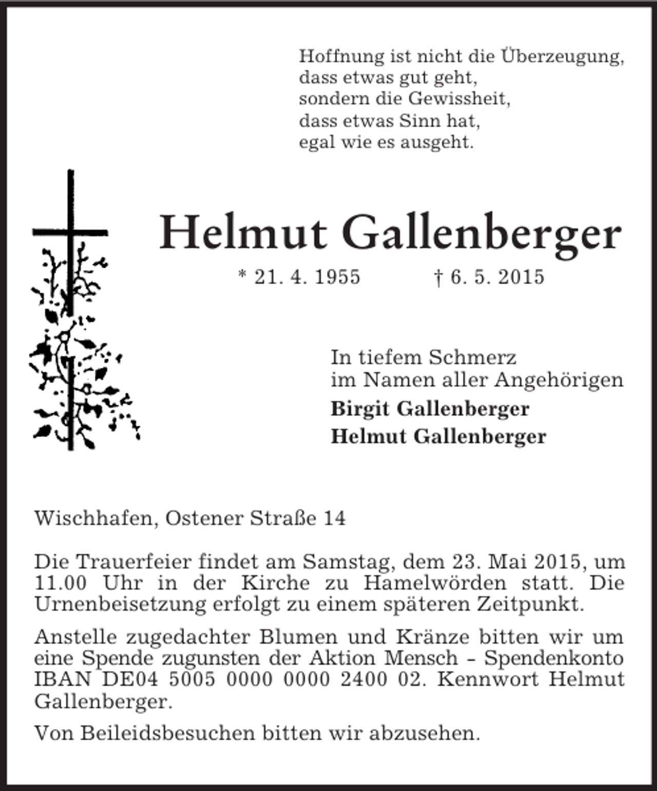 <p>Hoffnung ist nicht die Überzeugung,<br />dass etwas gut geht,<br />sondern die Gewissheit,<br />dass etwas Sinn hat,<br />egal wie es ausgeht.<br />Helmut Gallenberger<br />* 21. 4. 1955 † 6. 5. 2015<br />In tiefem Schmerz<br />im Namen aller Angehörigen<br />Birgit Gallenberger<br />Helmut Gallenberger<br />Wischhafen, Ostener Straße 14</p><p>Die Trauerfeier findet am Samstag, dem 23. Mai 2015, um 11.00 Uhr in der Kirche zu Hamelwörden statt. Die<br />Urnenbeisetzung erfolgt zu einem späteren Zeitpunkt.<br />Anstelle zugedachter Blumen und Kränze bitten wir um<br />eine Spende zugunsten der Aktion Mensch - Spendenkonto<br />IBAN DE04 5005 0000 0000 2400 02. Kennwort Helmut Gallenberger.<br />Von Beileidsbesuchen bitten wir abzusehen.</p>
