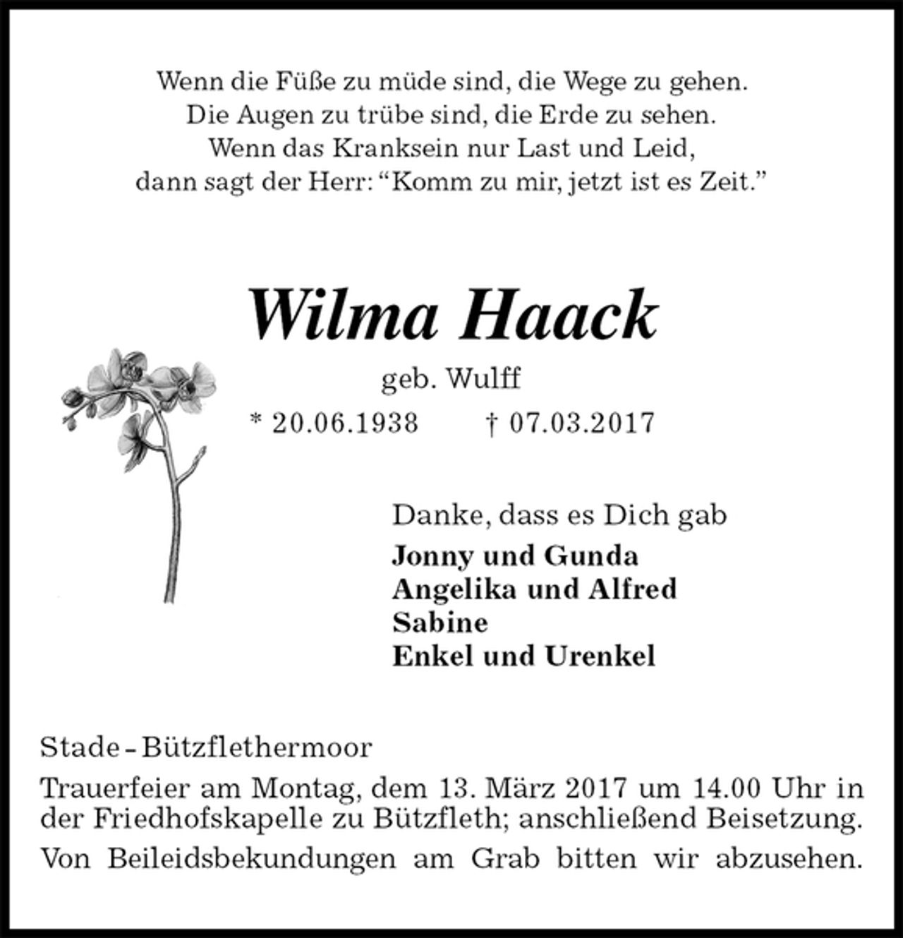 <p>Wenn die Füße zu müde sind, die Wege zu gehen.<br />Die Augen zu trübe sind, die Erde zu sehen.<br />Wenn das Kranksein nur Last und Leid,<br />dann sagt der Herr: “Komm zu mir, jetzt ist es Zeit.”<br />Wilma Haack<br />geb. Wulff<br />* 20.06.1938 † 07.03.2017<br />Danke, dass es Dich gab<br />Jonny und Gunda<br />Angelika und Alfred<br />Sabine<br />Enkel und Urenkel<br />Stade - Bützflethermoor<br />Trauerfeier am Montag, dem 13. März 2017 um 14.00 Uhr in der Friedhofskapelle zu Bützfleth; anschließend Beisetzung.<br />Von Beileidsbekundungen am Grab bitten wir abzusehen.</p>