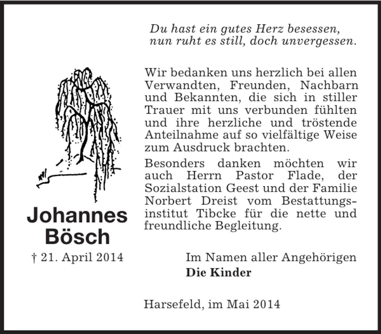 <p>Johannes<br />Bösch<br />† 21. April 2014<br />Du hast ein gutes Herz besessen,<br />nun ruht es still, doch unvergessen.<br />Wir bedanken uns herzlich bei allen Verwandten, Freunden, Nachbarn und Bekannten, die sich in stiller Trauer mit uns verbunden fühlten und ihre herzliche und tröstende Anteilnahme auf so vielfältige Weise zum Ausdruck brachten.<br />Besonders danken möchten wir auch Herrn Pastor Flade, der<br />Sozialstation Geest und der Familie Norbert Dreist vom Bestattungsinstitut Tibcke für die nette und freundliche Begleitung.<br />Im Namen aller Angehörigen<br />Die Kinder<br />Harsefeld, im Mai 2014</p>