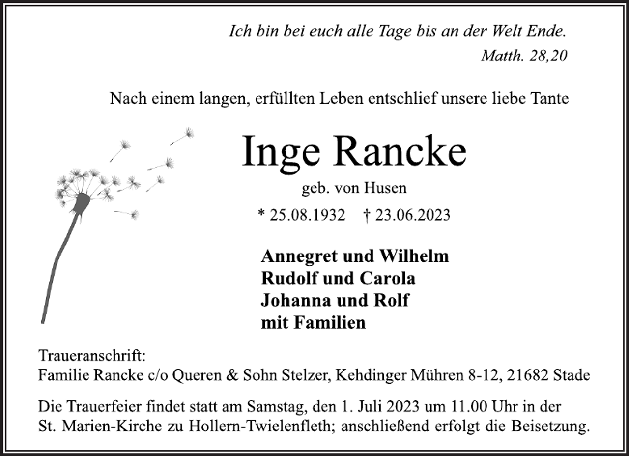 <p>Ich bin bei euch alle Tage bis an der Welt Ende.<br />Matth. 28,20<br />Nach einem langen, erfüllten Leben entschlief unsere liebe Tante<br />Inge Rancke<br />geb. von Husen<br />* 25.08.1932 † 23.06.2023<br />Annegret und Wilhelm<br />Rudolf und Carola<br />Johanna und Rolf<br />mit Familien<br />Traueranschrift:<br />Familie Rancke c/o Queren &amp; Sohn Stelzer, Kehdinger Mühren 8-12, 21682 Stade<br />Die Trauerfeier findet statt am Samstag, den 1. Juli 2023 um 11.00 Uhr in der<br />St. Marien-Kirche zu Hollern-Twielenfleth; anschließend erfolgt die Beisetzung.</p>