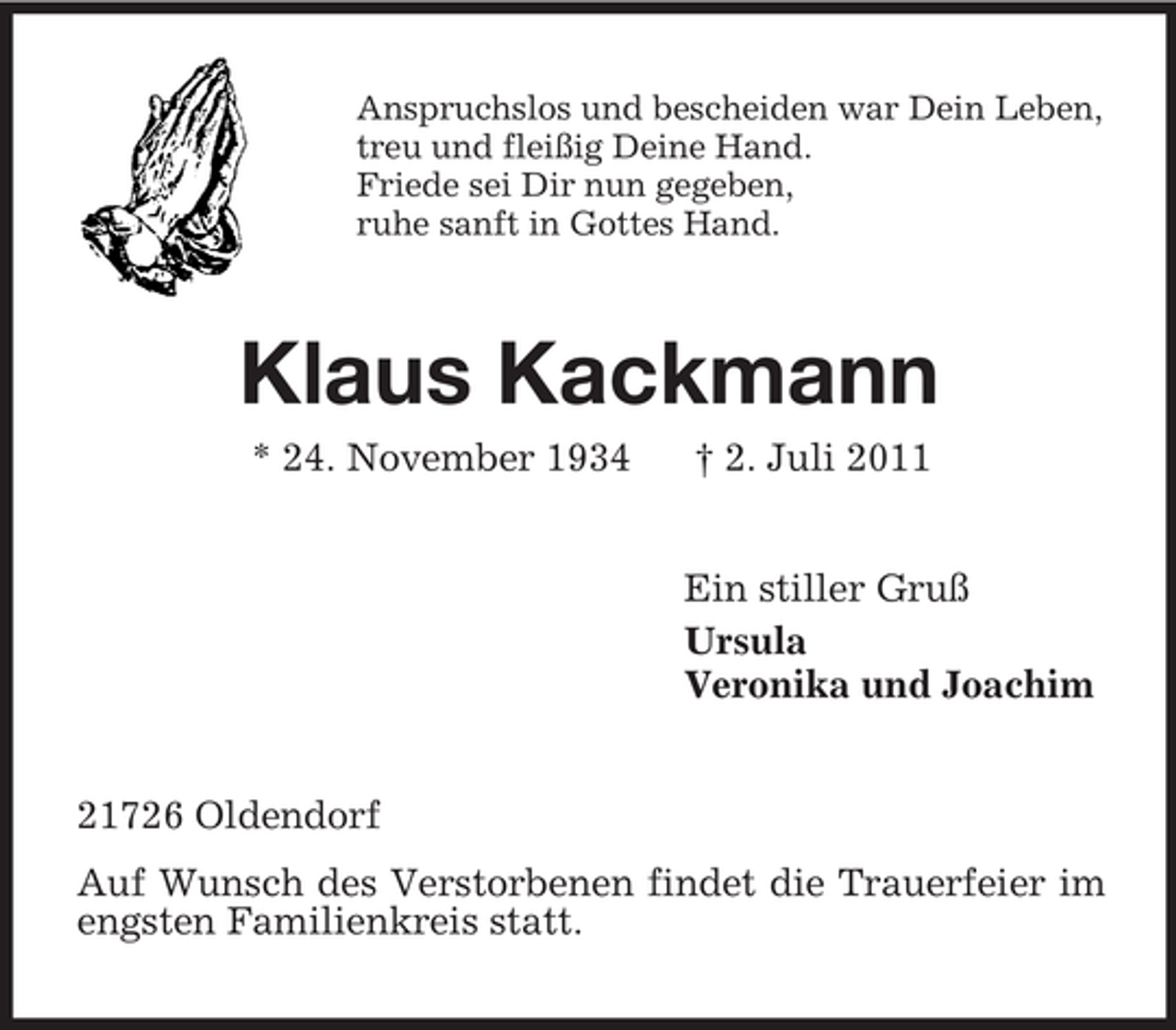 <p>Anspruchslos und bescheiden war Dein Leben,<br />treu und fleißig Deine Hand.<br />Friede sei Dir nun gegeben,<br />ruhe sanft in Gottes Hand.</p><p>Klaus Kackmann<br />* 24. November 1934</p><p>† 2. Juli 2011<br />Ein stiller Gruß<br />Ursula<br />Veronika und Joachim</p><p>21726 Oldendorf<br />Auf Wunsch des Verstorbenen findet die Trauerfeier im<br />engsten Familienkreis statt.</p>