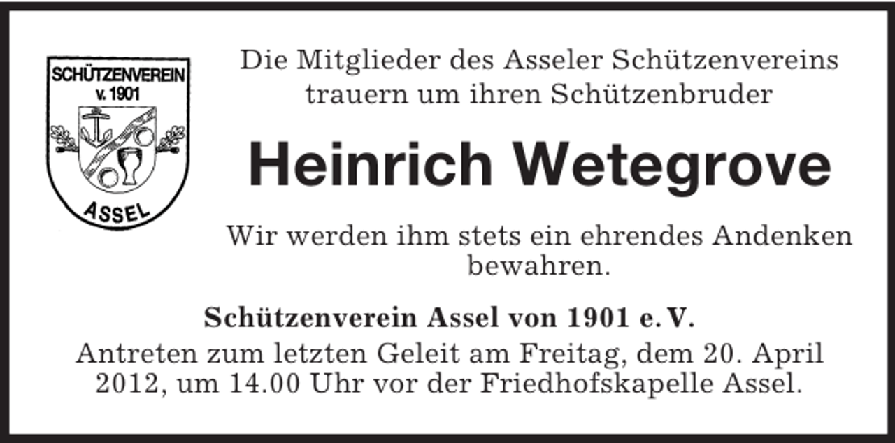 <p>Die Mitglieder des Asseler Schützenvereins<br />trauern um ihren Schützenbruder</p><p>Heinrich Wetegrove<br />Wir werden ihm stets ein ehrendes Andenken<br />bewahren.<br />Schützenverein Assel von 1901 e. V.<br />Antreten zum letzten Geleit am Freitag, dem 20. April<br />2012, um 14.00 Uhr vor der Friedhofskapelle Assel.</p>