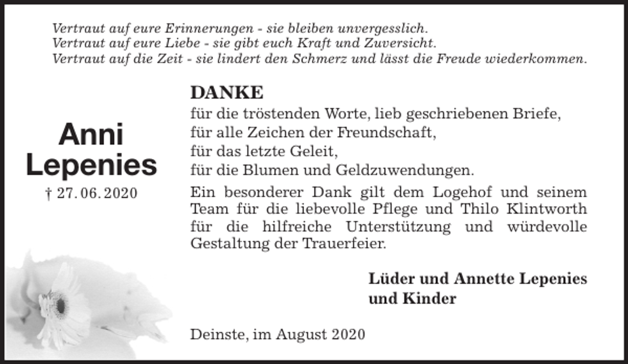 <p>Vertraut auf eure Erinnerungen - sie bleiben unvergesslich.<br />Vertraut auf eure Liebe - sie gibt euch Kraft und Zuversicht.<br />Vertraut auf die Zeit - sie lindert den Schmerz und lässt die Freude wiederkommen.<br />DANKE<br />für die tröstenden Worte, lieb geschriebenen Briefe,<br />für alle Zeichen der Freundschaft,<br />für das letzte Geleit,<br />für die Blumen und Geldzuwendungen.<br />Ein besonderer Dank gilt dem Logehof und seinem Team für die liebevolle Pflege und Thilo Klintworth für die hilfreiche Unterstützung und würdevolle<br />Gestaltung der Trauerfeier.<br />Lüder und Annette Lepenies<br />und Kinder<br />Deinste, im August 2020<br />Anni<br />Lepenies<br />† 27. 06. 2020</p>