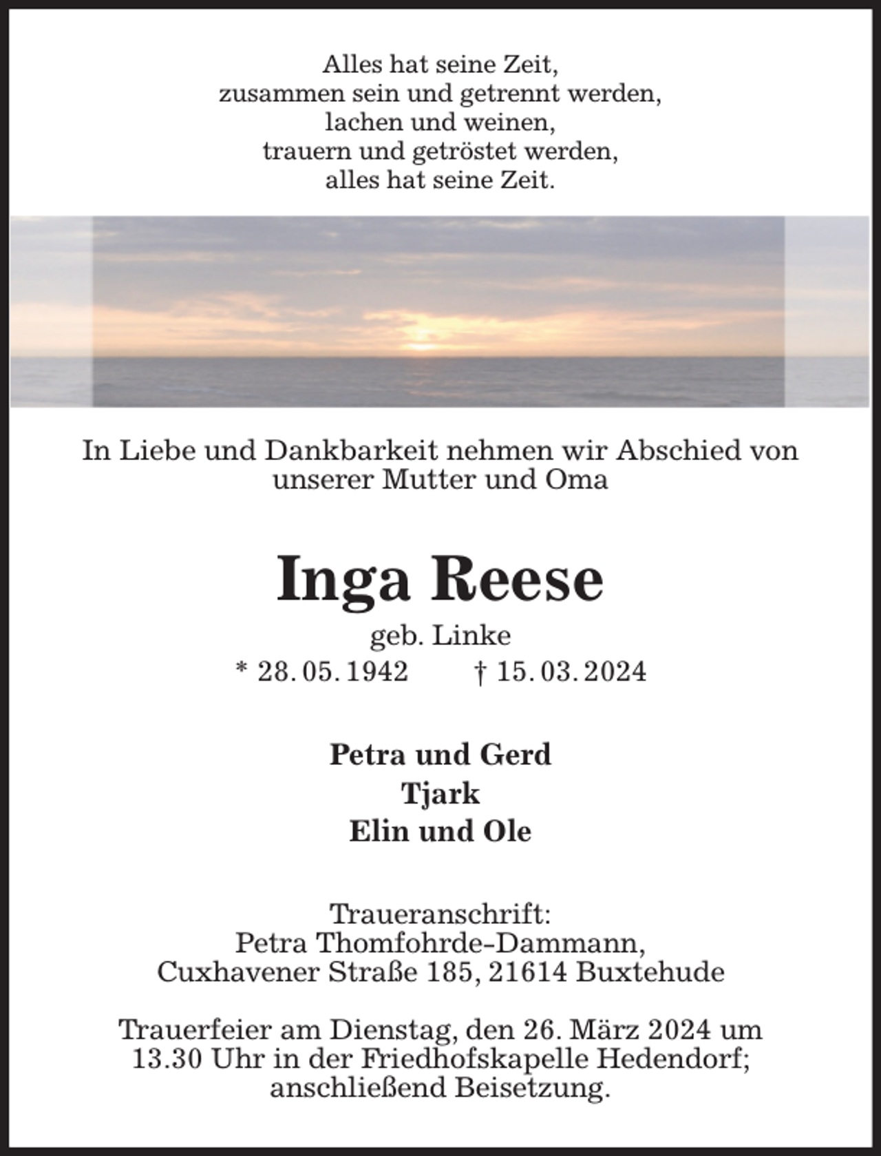 <p>Alles hat seine Zeit,<br />zusammen sein und getrennt werden,<br />lachen und weinen,<br />trauern und getröstet werden,<br />alles hat seine Zeit.</p><p>In Liebe und Dankbarkeit nehmen wir Abschied von<br />unserer Mutter und Oma<br />Inga Reese<br />geb. Linke<br />* 28. 05. 1942 † 15. 03. 2024<br />Petra und Gerd<br />Tjark<br />Elin und Ole<br />Traueranschrift:<br />Petra Thomfohrde-Dammann,<br />Cuxhavener Straße 185, 21614 Buxtehude</p><p>Trauerfeier am Dienstag, den 26. März 2024 um<br />13.30 Uhr in der Friedhofskapelle Hedendorf;<br />anschließend Beisetzung.</p>