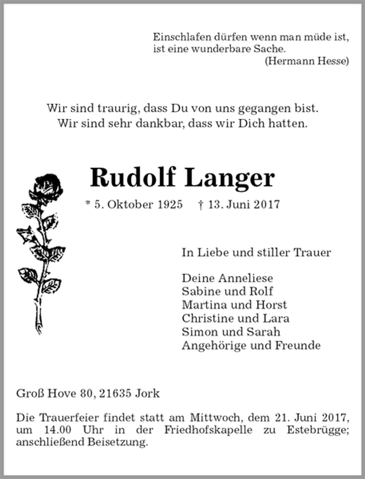 <p>Einschlafen dürfen wenn man müde ist,<br />ist eine wunderbare Sache.<br />(Hermann Hesse)<br />Wir sind traurig, dass Du von uns gegangen bist.<br />Wir sind sehr dankbar, dass wir Dich hatten.<br />Rudolf Langer<br />* 5. Oktober 1925 † 13. Juni 2017<br />In Liebe und stiller Trauer</p><p>Deine Anneliese<br />Sabine und Rolf<br />Martina und Horst<br />Christine und Lara<br />Simon und Sarah<br />Angehörige und Freunde<br />Groß Hove 80, 21635 Jork<br />Die Trauerfeier findet statt am Mittwoch, dem 21. Juni 2017, um 14.00 Uhr in der Friedhofskapelle zu Estebrügge;<br />anschließend Beisetzung.</p>