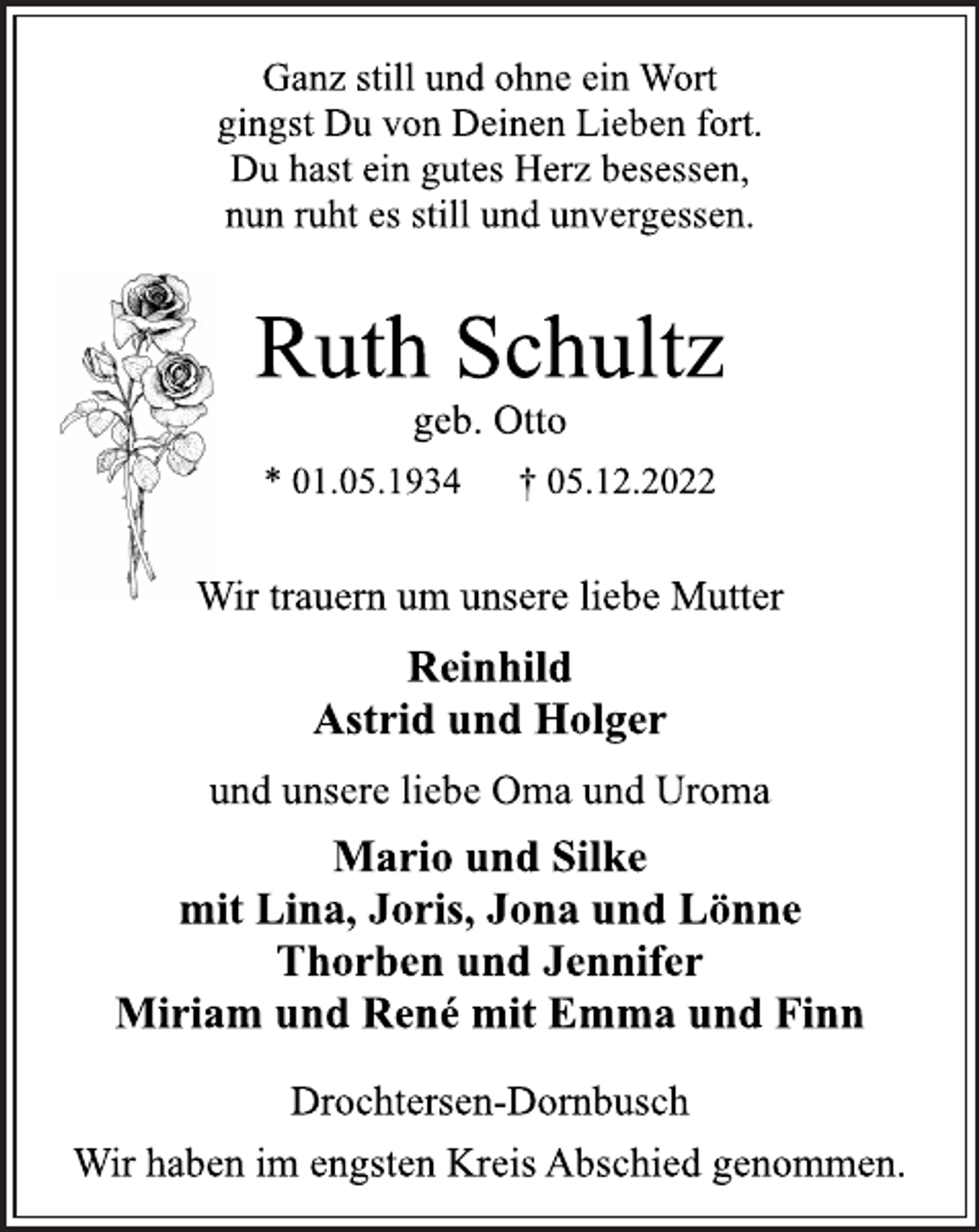 <p>Ganz still und ohne ein Wort<br />gingst Du von Deinen Lieben fort.<br />Du hast ein gutes Herz besessen,<br />nun ruht es still und unvergessen.<br />Ruth Schultz<br />geb. Otto<br />* 01.05.1934 † 05.12.2022<br />Wir trauern um unsere liebe Mutter<br />Reinhild<br />Astrid und Holger<br />und unsere liebe Oma und Uroma<br />Mario und Silke<br />mit Lina, Joris, Jona und Lönne<br />Thorben und Jennifer<br />Miriam und René mit Emma und Finn<br />Drochtersen-Dornbusch<br />Wir haben im engsten Kreis Abschied genommen.</p>