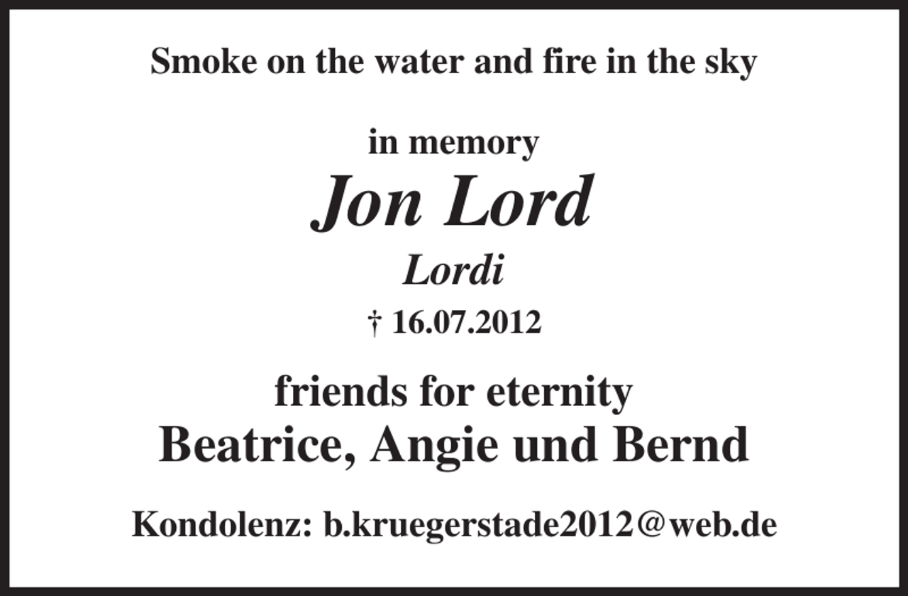 <p>Smoke on the water and fire in the sky<br />in memory</p><p>Jon Lord<br />Lordi<br />† 16.07.2012<br />friends for eternity</p><p>Beatrice, Angie und Bernd<br />Kondolenz: b.kruegerstade2012@web.de</p>