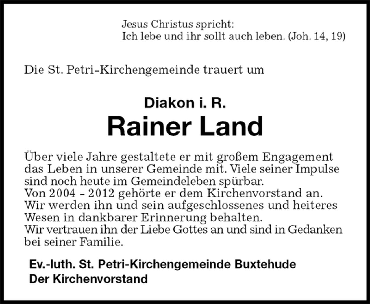 <p>Jesus Christus spricht:<br />Ich lebe und ihr sollt auch leben. (Joh. 14, 19)</p><p>Die St. Petri-Kirchengemeinde trauert um<br />Diakon i. R.<br />Rainer Land<br />Über viele Jahre gestaltete er mit großem Engagement das Leben in unserer Gemeinde mit. Viele seiner Impulse sind noch heute im Gemeindeleben spürbar.<br />Von 2004 - 2012 gehörte er dem Kirchenvorstand an. Wir werden ihn und sein aufgeschlossenes und heiteres Wesen in dankbarer Erinnerung behalten.<br />Wir vertrauen ihn der Liebe Gottes an und sind in Gedanken bei seiner Familie.<br />Ev.-luth. St. Petri-Kirchengemeinde Buxtehude<br />Der Kirchenvorstand</p>