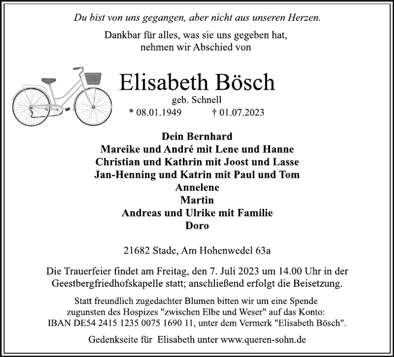 <p>Du bist von uns gegangen, aber nicht aus unseren Herzen.<br />Dankbar für alles, was sie uns gegeben hat,<br />nehmen wir Abschied von<br />Elisabeth Bösch<br />geb. Schnell<br />* 08.01.1949 † 01.07.2023<br />Dein Bernhard<br />Mareike und André mit Lene und Hanne<br />Christian und Kathrin mit Joost und Lasse<br />Jan-Henning und Katrin mit Paul und Tom<br />Annelene<br />Martin<br />Andreas und Ulrike mit Familie<br />Doro<br />21682 Stade, Am Hohenwedel 63a<br />Die Trauerfeier findet am Freitag, den 7. Juli 2023 um 14.00 Uhr in der<br />Geestbergfriedhofskapelle statt; anschließend erfolgt die Beisetzung.<br />Statt freundlich zugedachter Blumen bitten wir um eine Spende<br />zugunsten des Hospizes "zwischen Elbe und Weser" auf das Konto:<br />IBAN DE54 2415 1235 0075 1690 11, unter dem Vermerk "Elisabeth Bösch".<br />Gedenkseite für Elisabeth unter www.queren-sohn.de</p>