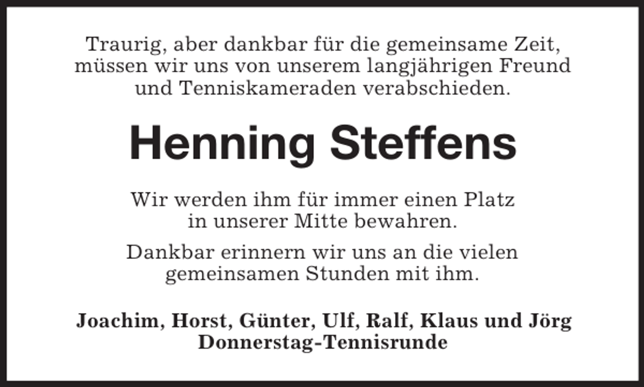 <p>Traurig, aber dankbar für die gemeinsame Zeit,<br />müssen wir uns von unserem langjährigen Freund<br />und Tenniskameraden verabschieden.<br />Henning Steffens<br />Wir werden ihm für immer einen Platz<br />in unserer Mitte bewahren.<br />Dankbar erinnern wir uns an die vielen<br />gemeinsamen Stunden mit ihm.<br />Joachim, Horst, Günter, Ulf, Ralf, Klaus und Jörg<br />Donnerstag-Tennisrunde</p>