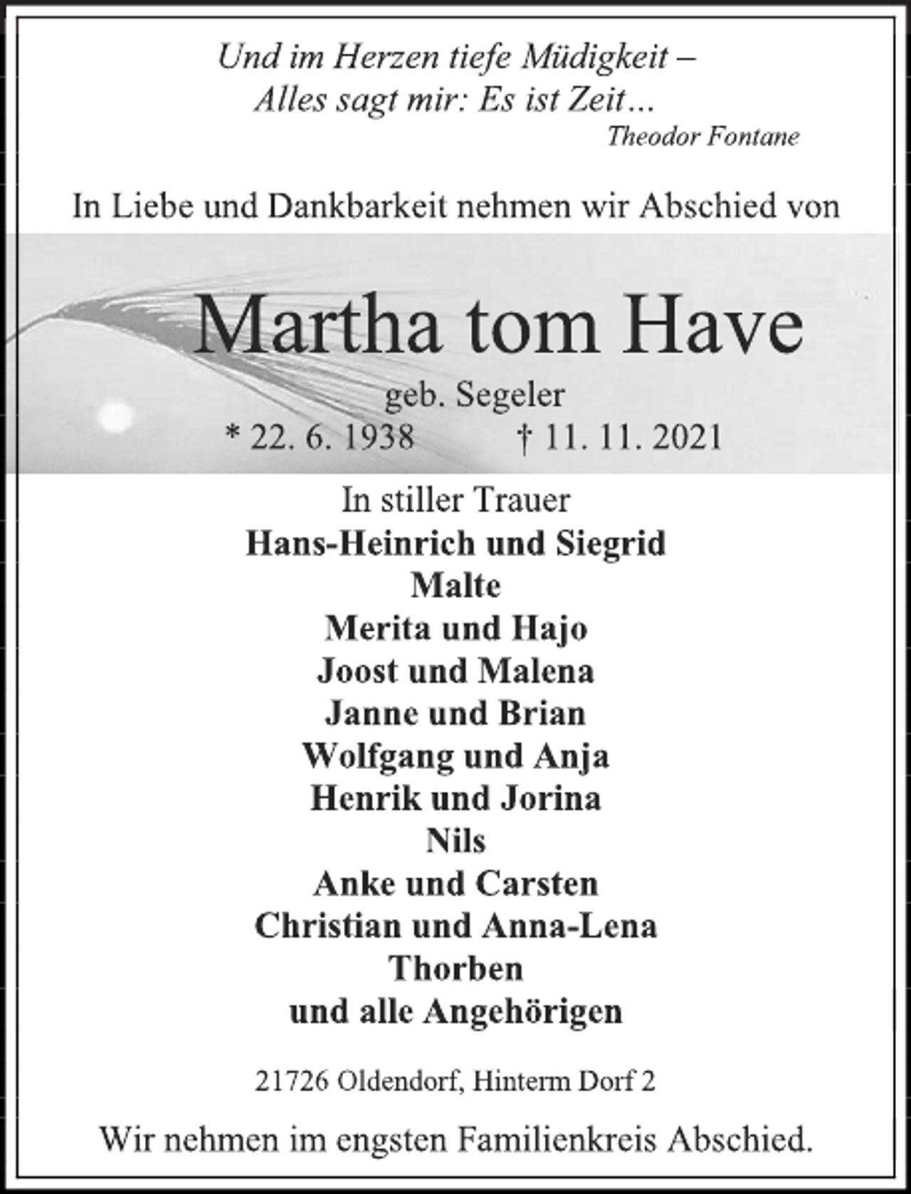 <p>Und im Herzen tiefe Müdigkeit -<br />Alles sagt mir: Es ist Zeit…<br />Theodor Fontane<br />In Liebe und Dankbarkeit nehmen wir Abschied von<br />Martha tom Have<br />geb. Segeler<br />* 22. 6. 1938 † 11. 11. 2021<br />In stiller Trauer<br />Hans-Heinrich und Siegrid<br />Malte<br />Merita und Hajo<br />Joost und Malena<br />Janne und Brian<br />Wolfgang und Anja<br />Henrik und Jorina<br />Nils<br />Anke und Carsten<br />Christian und Anna-Lena<br />Thorben<br />und alle Angehörigen<br />21726 Oldendorf, Hinterm Dorf 2<br />Wir nehmen im engsten Familienkreis Abschied.</p>