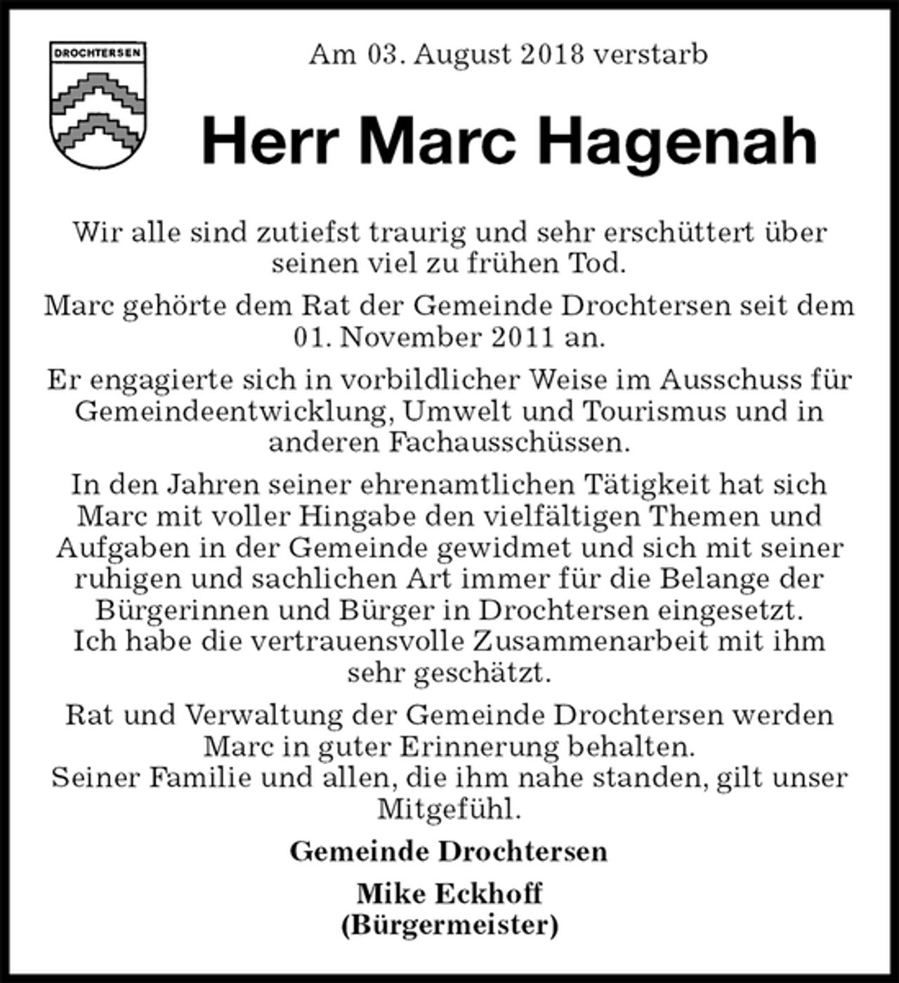 <p>Am 03. August 2018 verstarb<br />Herr Marc Hagenah<br />Wir alle sind zutiefst traurig und sehr erschüttert über<br />seinen viel zu frühen Tod.<br />Marc gehörte dem Rat der Gemeinde Drochtersen seit dem 01. November 2011 an.<br />Er engagierte sich in vorbildlicher Weise im Ausschuss für Gemeindeentwicklung, Umwelt und Tourismus und in<br />anderen Fachausschüssen.<br />In den Jahren seiner ehrenamtlichen Tätigkeit hat sich Marc mit voller Hingabe den vielfältigen Themen und<br />Aufgaben in der Gemeinde gewidmet und sich mit seiner ruhigen und sachlichen Art immer für die Belange der Bürgerinnen und Bürger in Drochtersen eingesetzt.<br />Ich habe die vertrauensvolle Zusammenarbeit mit ihm<br />sehr geschätzt.<br />Rat und Verwaltung der Gemeinde Drochtersen werden Marc in guter Erinnerung behalten.<br />Seiner Familie und allen, die ihm nahe standen, gilt unser Mitgefühl.<br />Gemeinde Drochtersen<br />Mike Eckhoff<br />(Bürgermeister)</p>