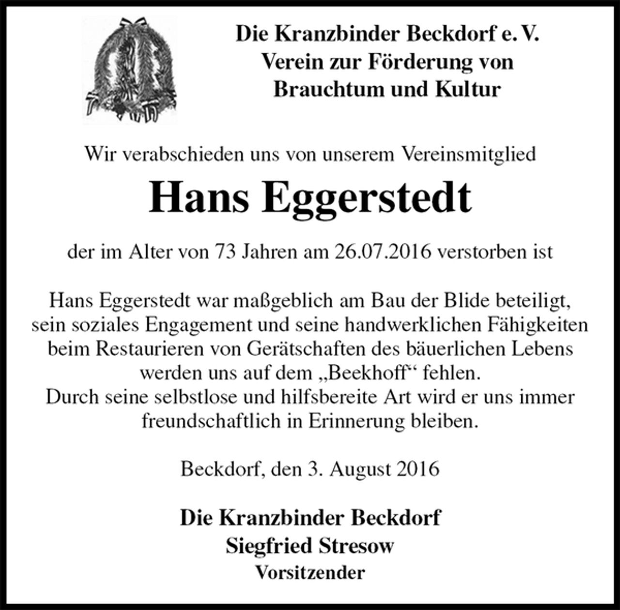 <p>Die Kranzbinder Beckdorf<br />Siegfried Stresow<br />Vorsitzender</p>
<p>Wir verabschieden uns von unserem Vereinsmitglied<br />Hans Eggerstedt<br />der im Alter von 73 Jahren am 26.07.2016 verstorben ist</p>
<p>Hans Eggerstedt war maßgeblich am Bau der Blide beteiligt,<br />sein soziales Engagement und seine handwerklichen Fähigkeiten beim Restaurieren von Gerätschaften des bäuerlichen Lebens<br />werden uns auf dem „Beekhoff“ fehlen.<br />Durch seine selbstlose und hilfsbereite Art wird er uns immer freundschaftlich in Erinnerung bleiben.</p>
<p>Beckdorf, den 3. August 2016<br />Die Kranzbinder Beckdorf e. V.<br />Verein zur Förderung von<br />Brauchtum und Kultur</p>