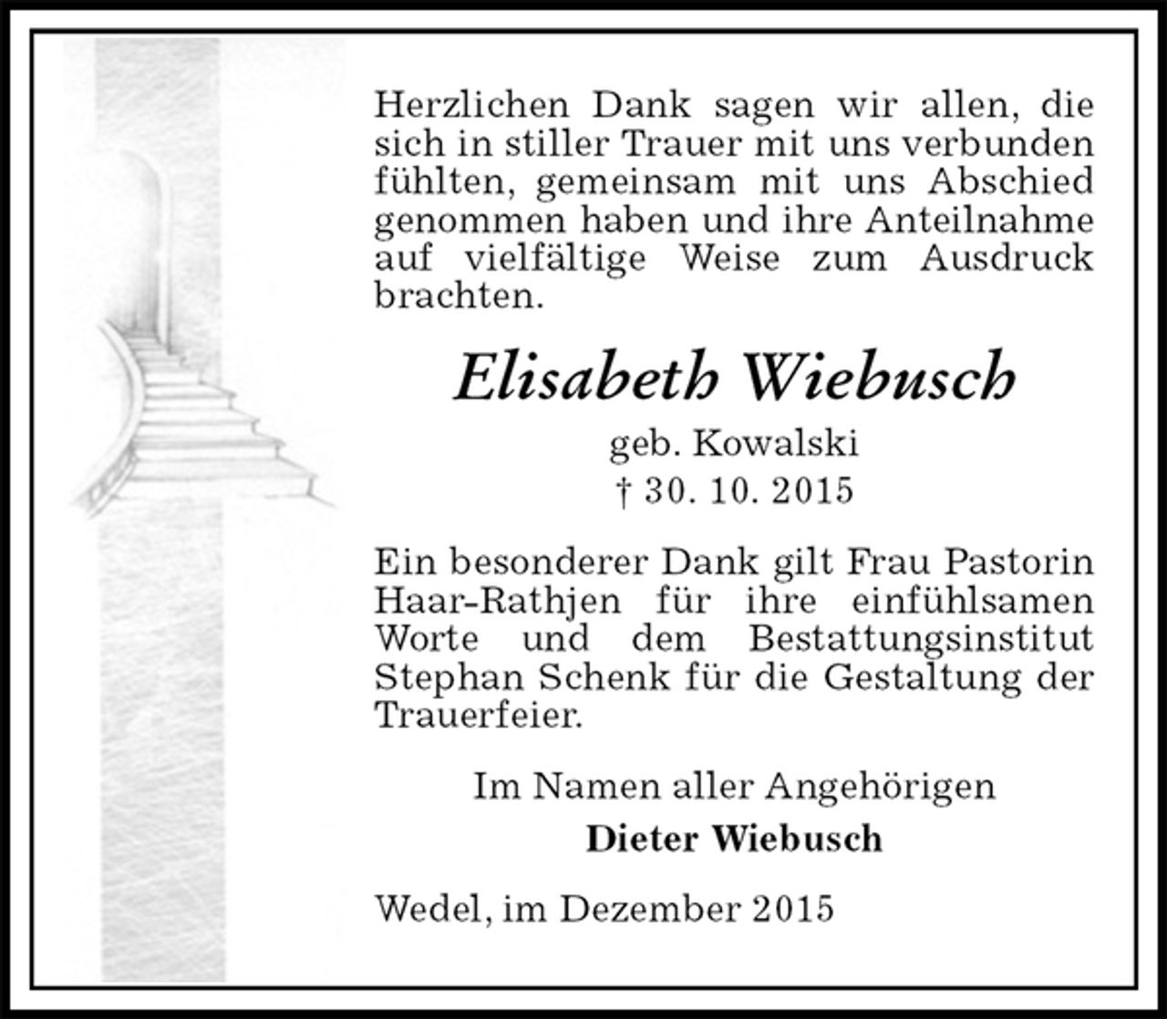<p>Herzlichen Dank sagen wir allen, die sich in stiller Trauer mit uns verbunden fühlten, gemeinsam mit uns Abschied genommen haben und ihre Anteilnahme<br />auf vielfältige Weise zum Ausdruck brachten.<br />Elisabeth Wiebusch<br />geb. Kowalski<br />† 30. 10. 2015<br />Ein besonderer Dank gilt Frau Pastorin Haar-Rathjen für ihre einfühlsamen Worte und dem Bestattungsinstitut<br />Stephan Schenk für die Gestaltung der Trauerfeier.<br />Im Namen aller Angehörigen<br />Dieter Wiebusch<br />Wedel, im Dezember 2015</p>