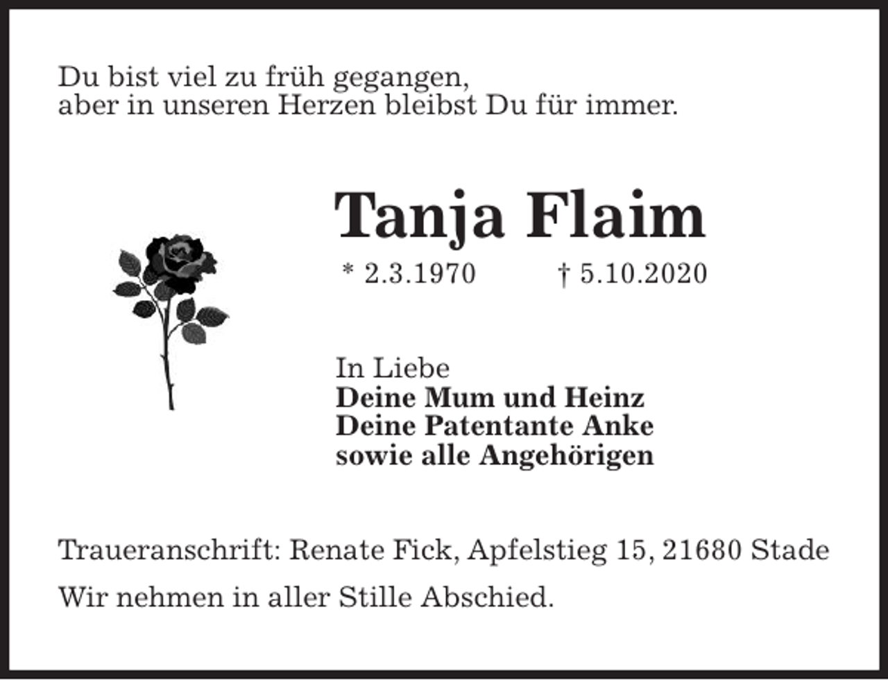 <p>Du bist viel zu früh gegangen,<br />aber in unseren Herzen bleibst Du für immer.<br />Tanja Flaim<br />* 2.3.1970 † 5.10.2020<br />In Liebe<br />Deine Mum und Heinz<br />Deine Patentante Anke<br />sowie alle Angehörigen<br />Traueranschrift: Renate Fick, Apfelstieg 15, 21680 Stade<br />Wir nehmen in aller Stille Abschied.</p>