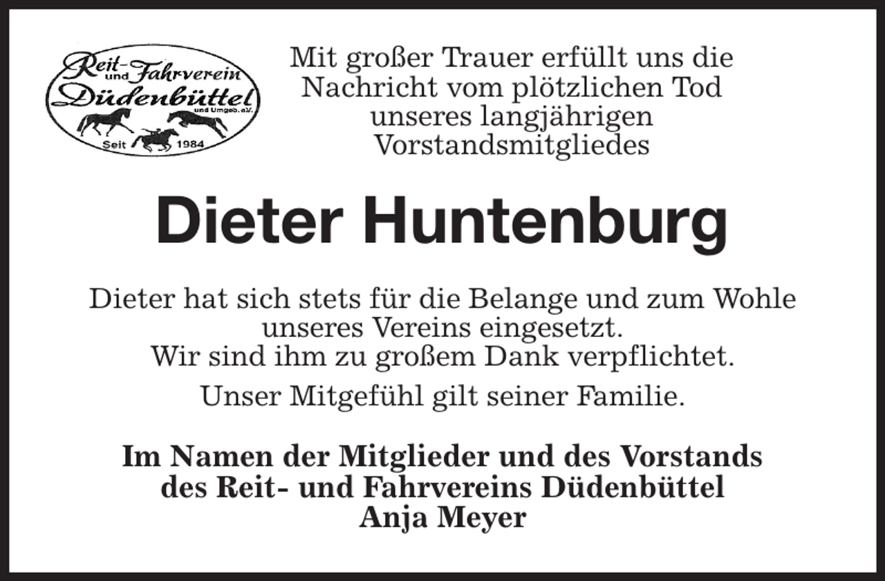 <p>Mit großer Trauer erfüllt uns die<br />Nachricht vom plötzlichen Tod<br />unseres langjährigen<br />Vorstandsmitgliedes<br />Dieter Huntenburg<br />Dieter hat sich stets für die Belange und zum Wohle<br />unseres Vereins eingesetzt.<br />Wir sind ihm zu großem Dank verpflichtet.<br />Unser Mitgefühl gilt seiner Familie.<br />Im Namen der Mitglieder und des Vorstands<br />des Reit- und Fahrvereins Düdenbüttel<br />Anja Meyer</p>