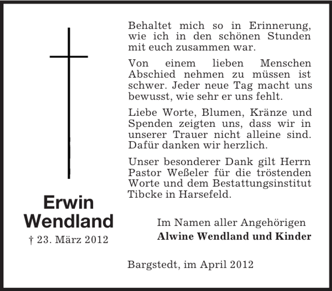 <p>Erwin<br />Wendland<br />† 23. März 2012</p><p>Behaltet mich so in Erinnerung,<br />wie ich in den schönen Stunden<br />mit euch zusammen war.<br />Von<br />einem<br />lieben<br />Menschen<br />Abschied nehmen zu müssen ist<br />schwer. Jeder neue Tag macht uns<br />bewusst, wie sehr er uns fehlt.<br />Liebe Worte, Blumen, Kränze und<br />Spenden zeigten uns, dass wir in<br />unserer Trauer nicht alleine sind.<br />Dafür danken wir herzlich.<br />Unser besonderer Dank gilt Herrn<br />Pastor Weßeler für die tröstenden<br />Worte und dem Bestattungsinstitut<br />Tibcke in Harsefeld.<br />Im Namen aller Angehörigen<br />Alwine Wendland und Kinder<br />Bargstedt, im April 2012</p>