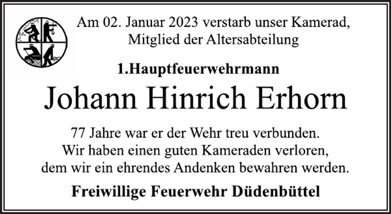<p>Am 02. Januar 2023 verstarb unser Kamerad,<br />Mitglied der Altersabteilung<br />1.Hauptfeuerwehrmann<br />Johann Hinrich Erhorn<br />77 Jahre war er der Wehr treu verbunden.<br />Wir haben einen guten Kameraden verloren,<br />dem wir ein ehrendes Andenken bewahren werden.<br />Freiwillige Feuerwehr Düdenbüttel</p>