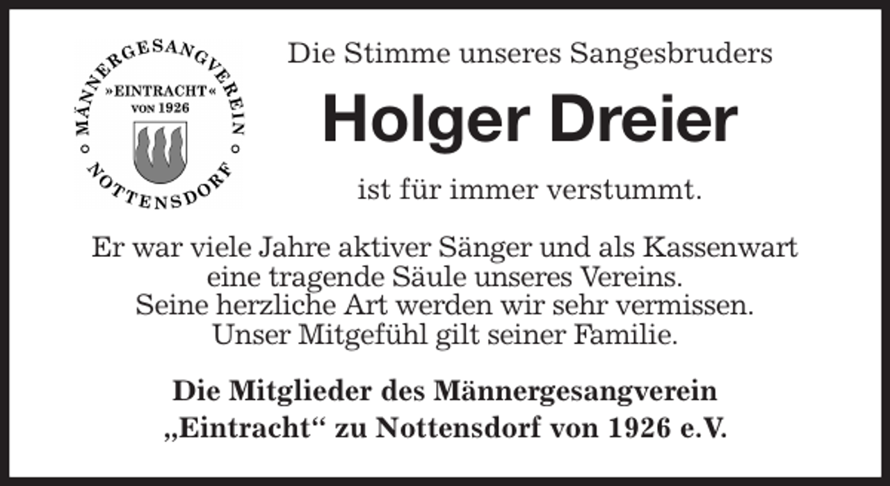 <p>Die Stimme unseres Sangesbruders<br />Holger Dreier<br />ist für immer verstummt.</p>
<p>Er war viele Jahre aktiver Sänger und als Kassenwart<br />eine tragende Säule unseres Vereins.<br />Seine herzliche Art werden wir sehr vermissen.<br />Unser Mitgefühl gilt seiner Familie.<br />Die Mitglieder des Männergesangverein<br />„Eintracht“ zu Nottensdorf von 1926 e.V.</p>
