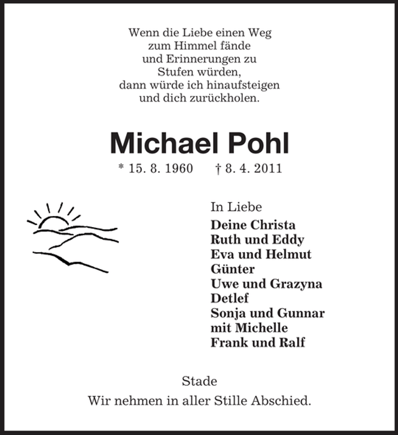 <p>Wenn die Liebe einen Weg<br />zum Himmel fände<br />und Erinnerungen zu<br />Stufen würden,<br />dann würde ich hinaufsteigen<br />und dich zurückholen.<br />Michael Pohl<br />* 15. 8. 1960</p>
<p>† 8. 4. 2011<br />In Liebe<br />Deine Christa<br />Ruth und Eddy<br />Eva und Helmut<br />Günter<br />Uwe und Grazyna<br />Detlef<br />Sonja und Gunnar<br />mit Michelle<br />Frank und Ralf<br />Stade<br />Wir nehmen in aller Stille Abschied.</p>