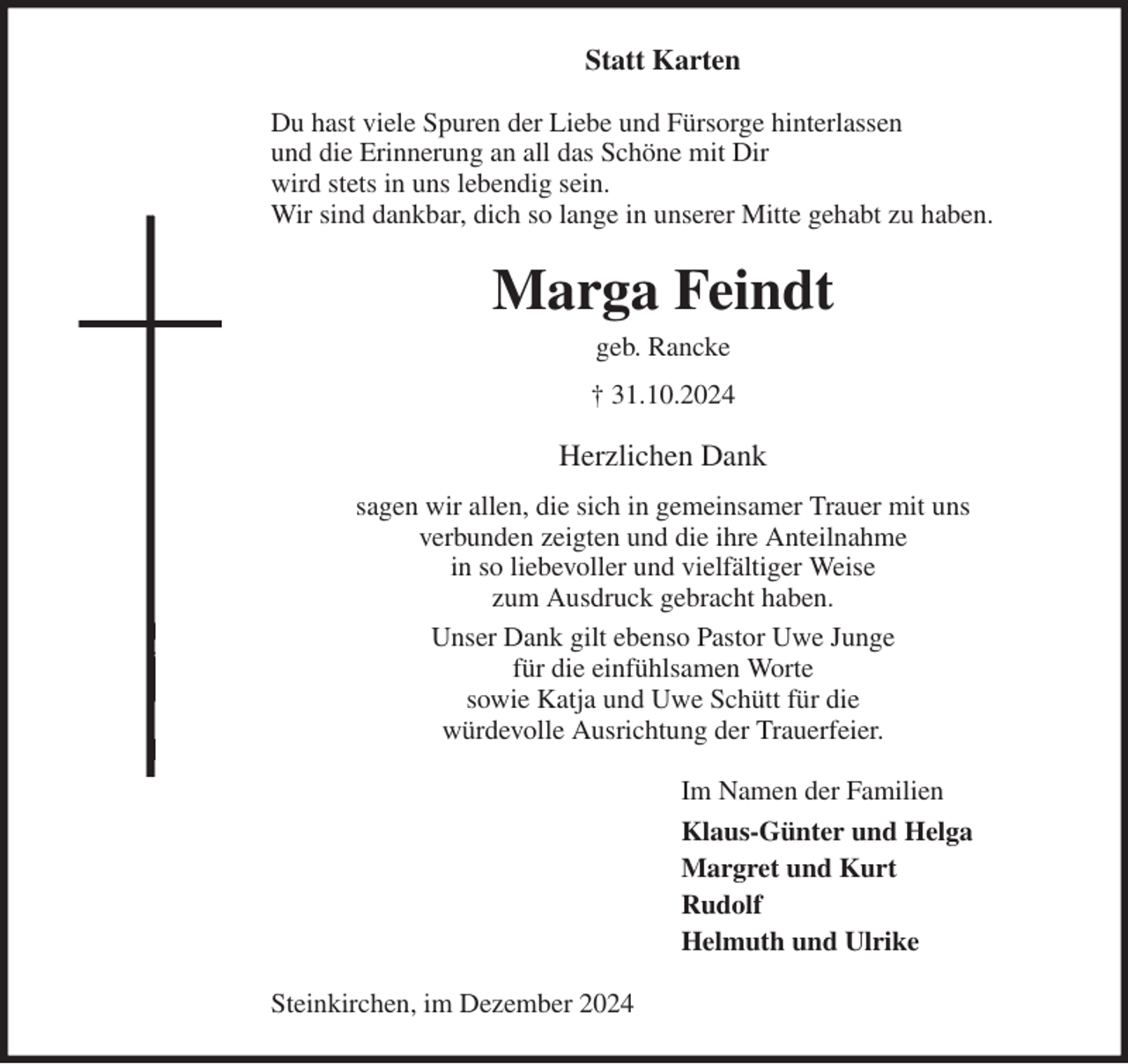 <p>Statt Karten<br />Du hast viele Spuren der Liebe und Fürsorge hinterlassen<br />und die Erinnerung an all das Schöne mit Dir<br />wird stets in uns lebendig sein.<br />Wir sind dankbar, dich so lange in unserer Mitte gehabt zu haben.<br />Marga Feindt<br />geb. Rancke<br />† 31.10.2024<br />Herzlichen Dank<br />sagen wir allen, die sich in gemeinsamer Trauer mit uns<br />verbunden zeigten und die ihre Anteilnahme<br />in so liebevoller und vielfältiger Weise<br />zum Ausdruck gebracht haben.<br />Unser Dank gilt ebenso Pastor Uwe Junge<br />für die einfühlsamen Worte<br />sowie Katja und Uwe Schütt für die<br />würdevolle Ausrichtung der Trauerfeier.<br />Im Namen der Familien<br />Klaus-Günter und Helga<br />Margret und Kurt<br />Rudolf<br />Helmuth und Ulrike<br />Steinkirchen, im Dezember 2024</p>