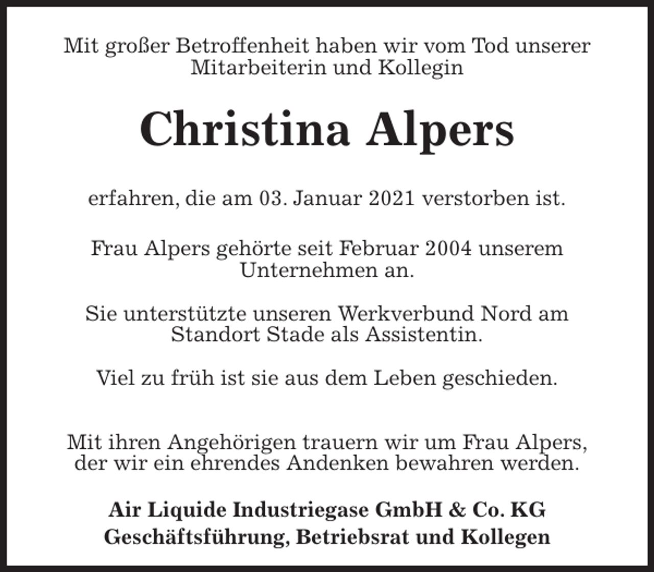 <p>Mit großer Betroffenheit haben wir vom Tod unserer Mitarbeiterin und Kollegin<br />Christina Alpers</p>
<p>erfahren, die am 03. Januar 2021 verstorben ist.<br />Frau Alpers gehörte seit Februar 2004 unserem<br />Unternehmen an.</p>
<p>Sie unterstützte unseren Werkverbund Nord am<br />Standort Stade als Assistentin.</p>
<p>Viel zu früh ist sie aus dem Leben geschieden.</p>
<p>Mit ihren Angehörigen trauern wir um Frau Alpers,<br />der wir ein ehrendes Andenken bewahren werden.<br />Air Liquide Industriegase GmbH &amp; Co. KG<br />Geschäftsführung, Betriebsrat und Kollegen</p>