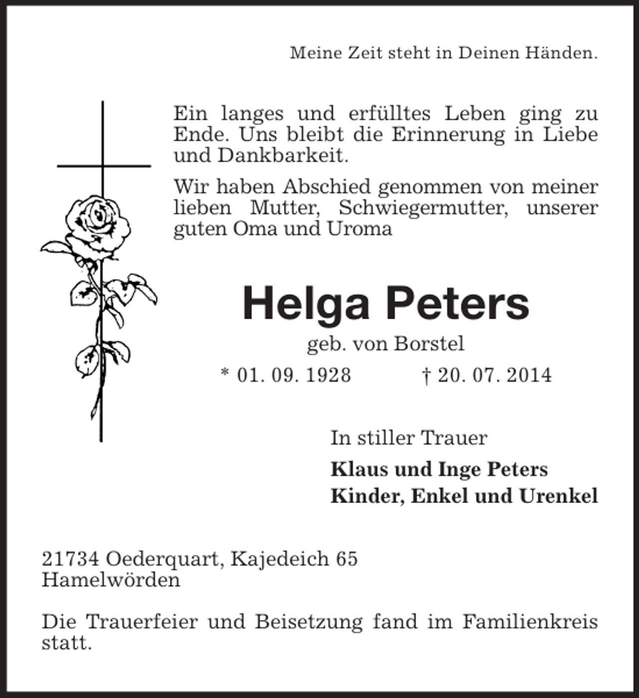<p>Meine Zeit steht in Deinen Händen.<br />Ein langes und erfülltes Leben ging zu<br />Ende. Uns bleibt die Erinnerung in Liebe und Dankbarkeit.<br />Wir haben Abschied genommen von meiner<br />lieben Mutter, Schwiegermutter, unserer<br />guten Oma und Uroma<br />Helga Peters<br />geb. von Borstel<br />* 01. 09. 1928 † 20. 07. 2014<br />In stiller Trauer<br />Klaus und Inge Peters<br />Kinder, Enkel und Urenkel<br />21734 Oederquart, Kajedeich 65<br />Hamelwörden</p><p>Die Trauerfeier und Beisetzung fand im Familienkreis statt.</p>