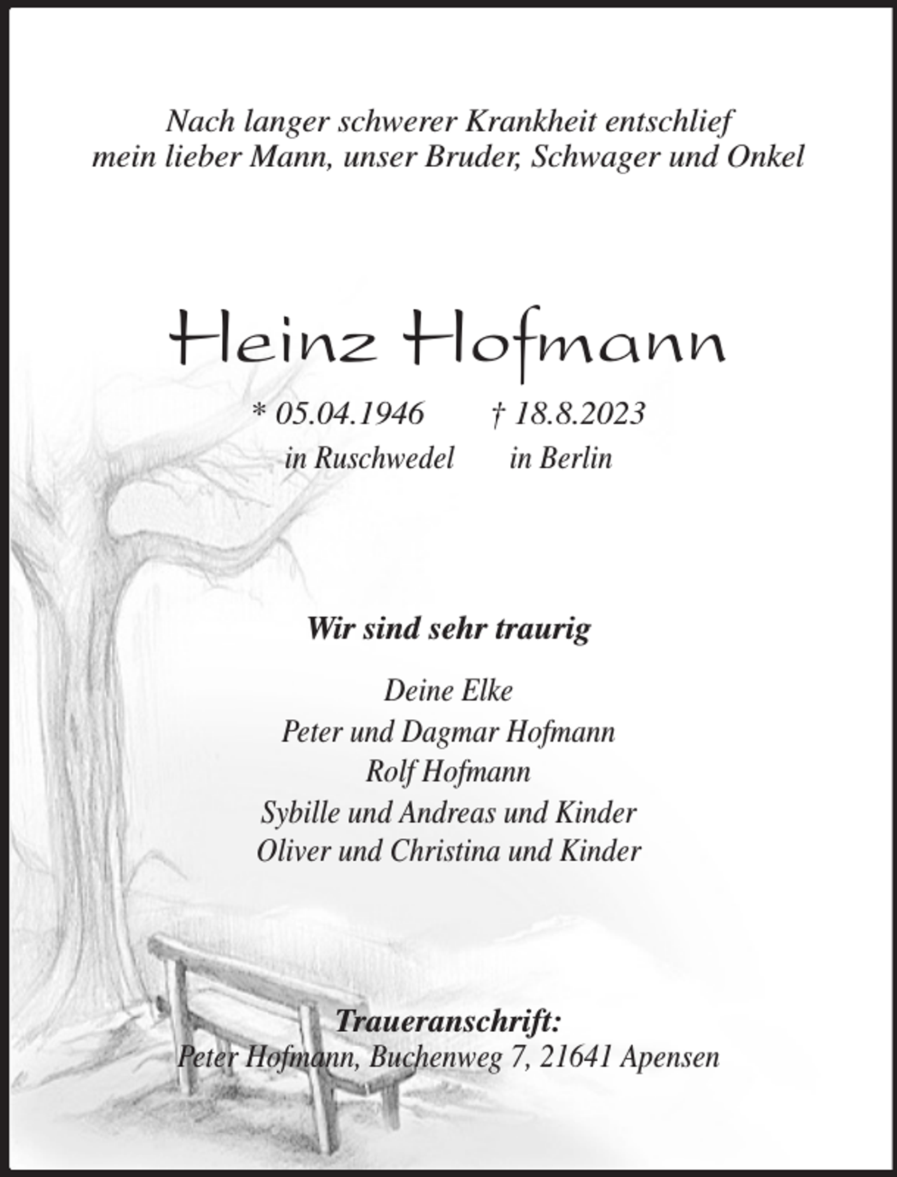 <p>Nach langer schwerer Krankheit entschlief<br />mein lieber Mann, unser Bruder, Schwager und Onkel<br />Heinz Hofmann<br />* 05.04.1946 † 18.8.2023<br />in Ruschwedel in Berlin<br />Wir sind sehr traurig</p><p>Deine Elke<br />Peter und Dagmar Hofmann<br />Rolf Hofmann<br />Sybille und Andreas und Kinder<br />Oliver und Christina und Kinder<br />Traueranschrift:<br />Peter Hofmann, Buchenweg 7, 21641 Apensen</p>