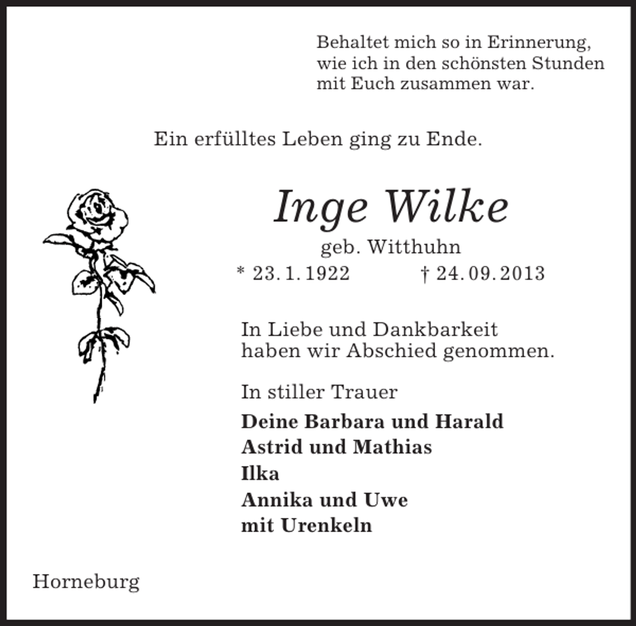 <p>Behaltet mich so in Erinnerung,<br />wie ich in den schönsten Stunden<br />mit Euch zusammen war.<br />Ein erfülltes Leben ging zu Ende.<br />Inge Wilke<br />geb. Witthuhn<br />* 23. 1. 1922 † 24. 09. 2013<br />In Liebe und Dankbarkeit<br />haben wir Abschied genommen.</p><p>In stiller Trauer<br />Deine Barbara und Harald<br />Astrid und Mathias<br />Ilka<br />Annika und Uwe<br />mit Urenkeln<br />Horneburg</p>