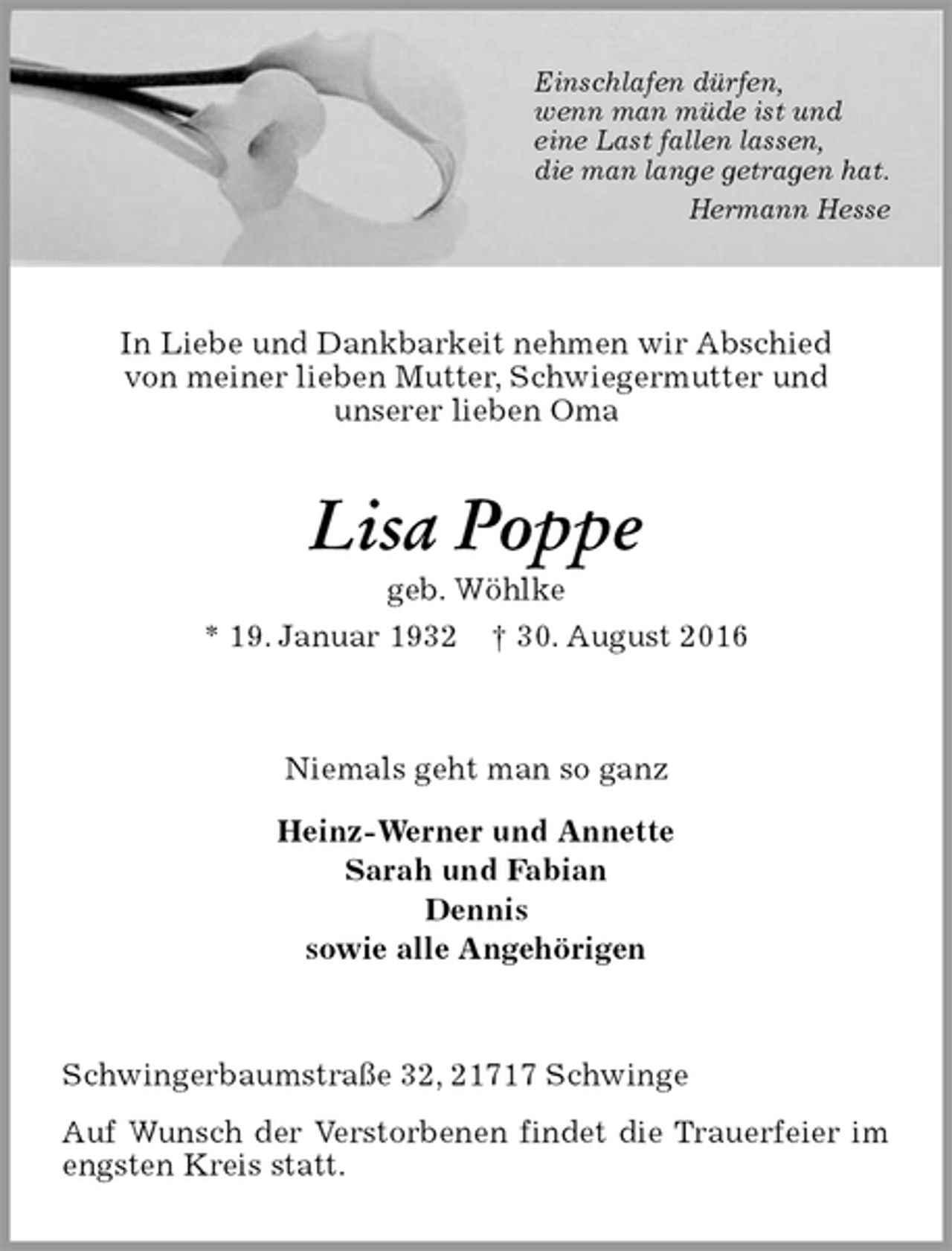 <p>Einschlafen dürfen,<br />wenn man müde ist und<br />eine Last fallen lassen,<br />die man lange getragen hat.<br />Hermann Hesse</p><p>In Liebe und Dankbarkeit nehmen wir Abschied<br />von meiner lieben Mutter, Schwiegermutter und<br />unserer lieben Oma<br />Lisa Poppe<br />geb. Wöhlke<br />* 19. Januar 1932 † 30. August 2016<br />Niemals geht man so ganz<br />Heinz-Werner und Annette<br />Sarah und Fabian<br />Dennis<br />sowie alle Angehörigen<br />Schwingerbaumstraße 32, 21717 Schwinge<br />Auf Wunsch der Verstorbenen findet die Trauerfeier im engsten Kreis statt.</p>