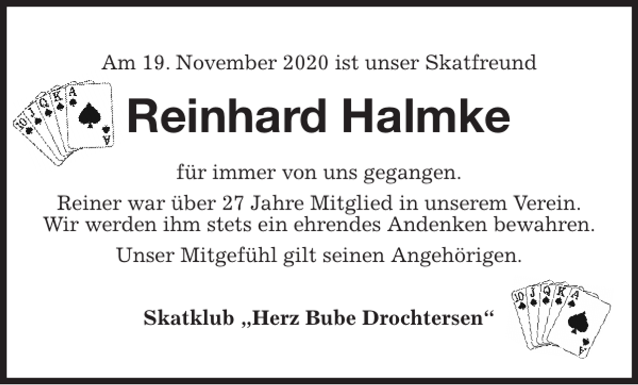 <p>Am 19. November 2020 ist unser Skatfreund<br />Reinhard Halmke<br />für immer von uns gegangen.<br />Reiner war über 27 Jahre Mitglied in unserem Verein.<br />Wir werden ihm stets ein ehrendes Andenken bewahren.<br />Unser Mitgefühl gilt seinen Angehörigen.</p>
<p>Skatklub „Herz Bube Drochtersen“</p>