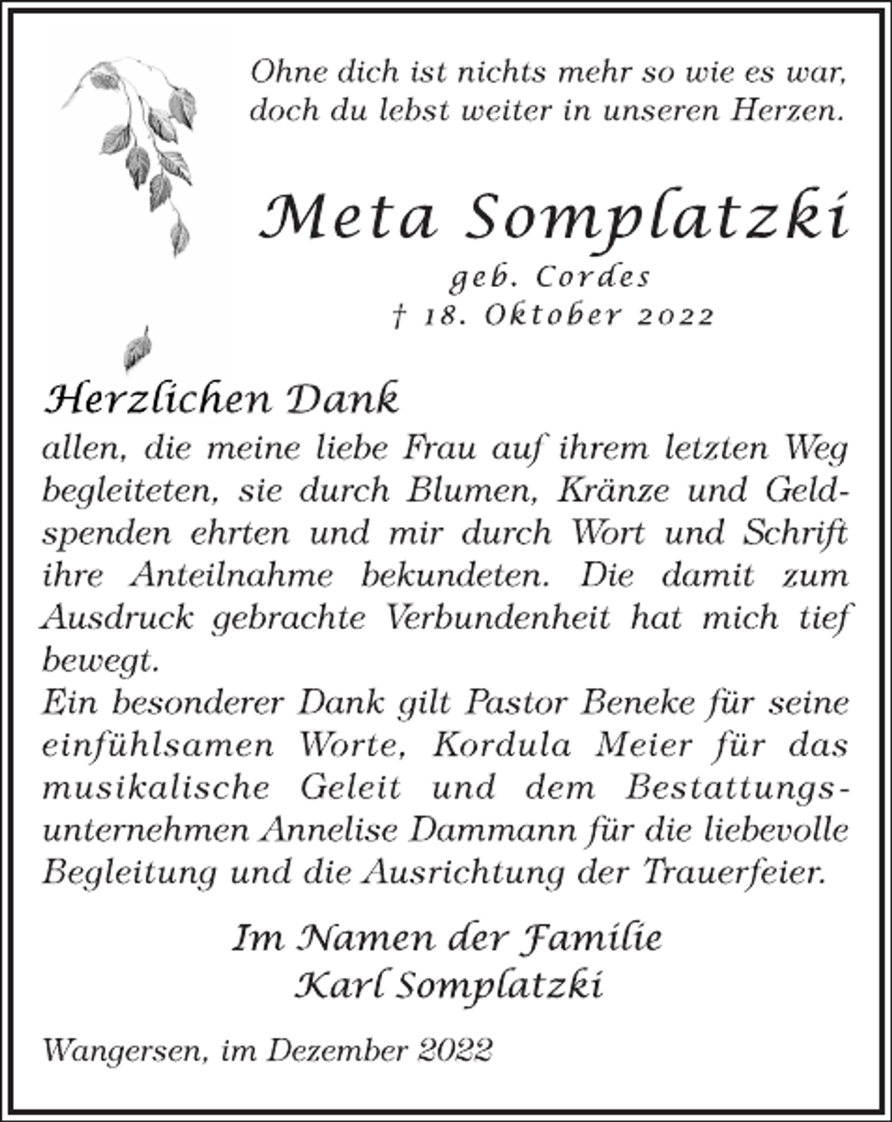 <p>Ohne dich ist nichts mehr so wie es war,<br />doch du lebst weiter in unseren Herzen.<br />Meta Somplatzki<br />geb. Cordes<br />† 18. Oktober 2022<br />Herzlichen Dank<br />allen, die meine liebe Frau auf ihrem letzten Weg<br />begleiteten, sie durch Blumen, Kränze und Geldspenden ehrten und mir durch Wort und Schrift ihre Anteilnahme bekundeten. Die damit zum Ausdruck gebrachte Verbundenheit hat mich tief<br />bewegt.<br />Ein besonderer Dank gilt Pastor Beneke für seine<br />einfühlsamen Worte, Kordula Meier für das<br />musikalische Geleit und dem Bestattungsunternehmen Annelise Dammann für die liebevolle Begleitung und die Ausrichtung der Trauerfeier.<br />Im Namen der Familie<br />Karl Somplatzki<br />Wangersen, im Dezember 2022</p>