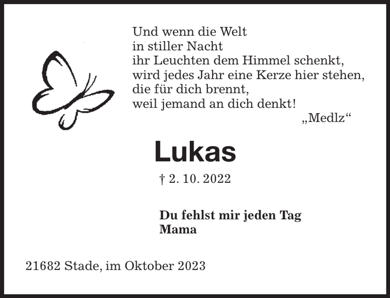 <p>Und wenn die Welt<br />in stiller Nacht<br />ihr Leuchten dem Himmel schenkt,<br />wird jedes Jahr eine Kerze hier stehen,<br />die für dich brennt,<br />weil jemand an dich denkt!<br />„Medlz“<br />Lukas<br />† 2. 10. 2022<br />Du fehlst mir jeden Tag<br />Mama<br />21682 Stade, im Oktober 2023</p>