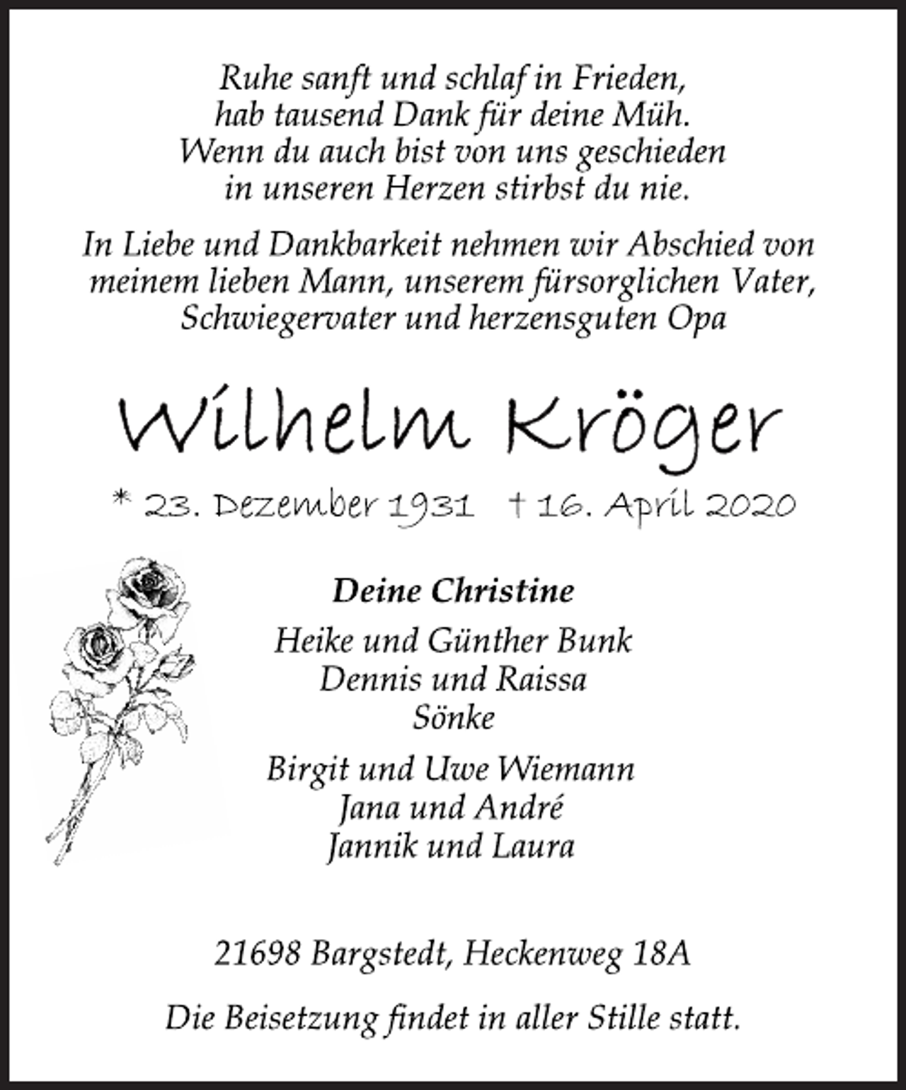 <p>Ruhe sanft und schlaf in Frieden, hab tausend Dank für deine Müh. Wenn du auch bist von uns geschieden in unseren Herzen stirbst du nie. In Liebe und Dankbarkeit nehmen wir Abschied von meinem lieben Mann, unserem fürsorglichen Vater, Schwiegervater und herzensguten Opa<br />Wilhelm Kröger<br />* 23. Dezember 1931 † 16. April 2020<br />Deine Christine<br />Heike und Günther Bunk Dennis und Raissa Sönke<br />Birgit und Uwe Wiemann Jana und André Jannik und Laura<br />21698 Bargstedt, Heckenweg 18A<br />Die Beisetzung findet in aller Stille statt.</p>