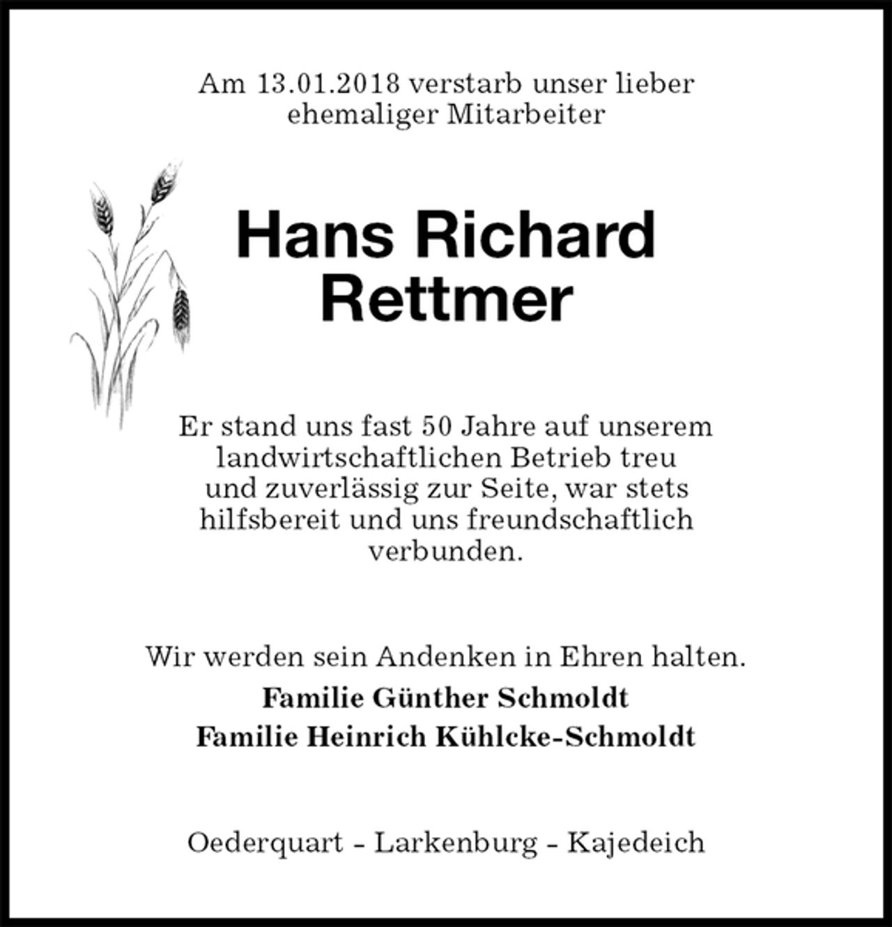 <p>Am 13.01.2018 verstarb unser lieber<br />ehemaliger Mitarbeiter<br />Hans Richard<br />Rettmer<br />Er stand uns fast 50 Jahre auf unserem<br />landwirtschaftlichen Betrieb treu<br />und zuverlässig zur Seite, war stets<br />hilfsbereit und uns freundschaftlich<br />verbunden.<br />Wir werden sein Andenken in Ehren halten.<br />Familie Günther Schmoldt<br />Familie Heinrich Kühlcke-Schmoldt<br />Oederquart - Larkenburg - Kajedeich</p>