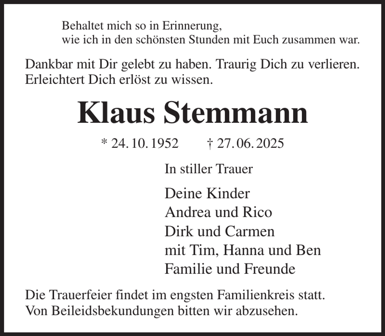<p>Behaltet mich so in Erinnerung,<br />wie ich in den schönsten Stunden mit Euch zusammen war.<br />Dankbar mit Dir gelebt zu haben. Traurig Dich zu verlieren. Erleichtert Dich erlöst zu wissen.<br />Klaus Stemmann<br />* 24. 10. 1952 † 27. 06. 2025<br />In stiller Trauer<br />Deine Kinder<br />Andrea und Rico<br />Dirk und Carmen<br />mit Tim, Hanna und Ben<br />Familie und Freunde<br />Die Trauerfeier findet im engsten Familienkreis statt.<br />Von Beileidsbekundungen bitten wir abzusehen.</p>