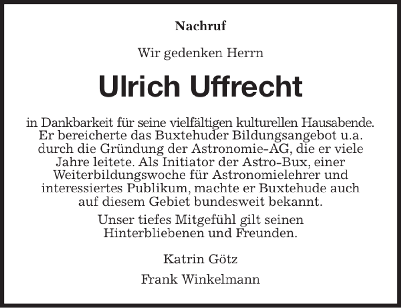 <p>Nachruf<br />Wir gedenken Herrn<br />Ulrich Uffrecht<br />in Dankbarkeit für seine vielfältigen kulturellen Hausabende.<br />Er bereicherte das Buxtehuder Bildungsangebot u.a. durch die Gründung der Astronomie-AG, die er viele Jahre leitete. Als Initiator der Astro-Bux, einer<br />Weiterbildungswoche für Astronomielehrer und<br />interessiertes Publikum, machte er Buxtehude auch<br />auf diesem Gebiet bundesweit bekannt.<br />Unser tiefes Mitgefühl gilt seinen<br />Hinterbliebenen und Freunden.<br />Katrin Götz<br />Frank Winkelmann</p>