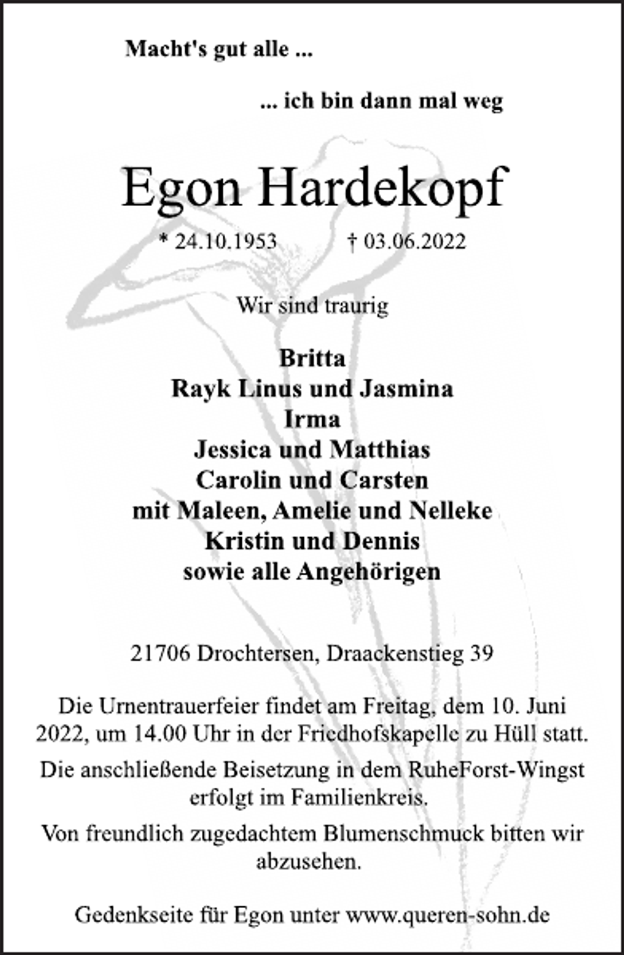 <p>Macht's gut alle ...<br />... ich bin dann mal weg<br />Egon Hardekopf<br />* 24.10.1953 † 03.06.2022<br />Wir sind traurig<br />Britta<br />Rayk Linus und Jasmina<br />Irma<br />Jessica und Matthias<br />Carolin und Carsten<br />mit Maleen, Amelie und Nelleke<br />Kristin und Dennis<br />sowie alle Angehörigen<br />21706 Drochtersen, Draackenstieg 39<br />Die Urnentrauerfeier findet am Freitag, dem 10. Juni<br />2022, um 14.00 Uhr in der Friedhofskapelle zu Hüll statt.<br />Die anschließende Beisetzung in dem RuheForst-Wingst<br />erfolgt im Familienkreis.<br />Von freundlich zugedachtem Blumenschmuck bitten wir<br />abzusehen.</p>
<p>Gedenkseite für Egon unter www.queren-sohn.de</p>