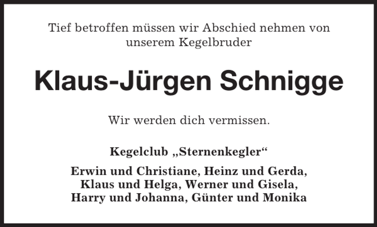 <p>Tief betroffen müssen wir Abschied nehmen von<br />unserem Kegelbruder<br />Klaus-Jürgen Schnigge<br />Wir werden dich vermissen.<br />Kegelclub „Sternenkegler“<br />Erwin und Christiane, Heinz und Gerda,<br />Klaus und Helga, Werner und Gisela,<br />Harry und Johanna, Günter und Monika</p>