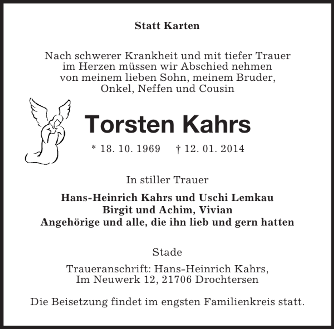 <p>Statt Karten<br />Nach schwerer Krankheit und mit tiefer Trauer<br />im Herzen müssen wir Abschied nehmen<br />von meinem lieben Sohn, meinem Bruder,<br />Onkel, Neffen und Cousin<br />Torsten Kahrs<br />* 18. 10. 1969 † 12. 01. 2014<br />In stiller Trauer<br />Hans-Heinrich Kahrs und Uschi Lemkau<br />Birgit und Achim, Vivian<br />Angehörige und alle, die ihn lieb und gern hatten<br />Stade<br />Traueranschrift: Hans-Heinrich Kahrs,<br />Im Neuwerk 12, 21706 Drochtersen</p><p>Die Beisetzung findet im engsten Familienkreis statt.</p>