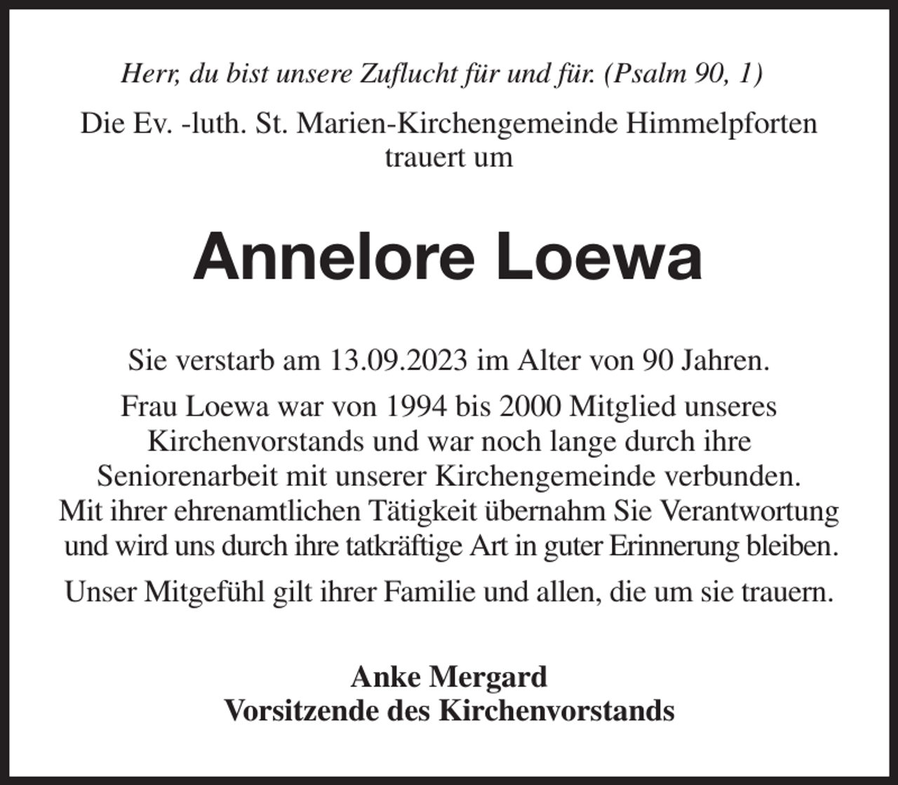 <p>Herr, du bist unsere Zuflucht für und für. (Psalm 90, 1)<br />Die Ev. -luth. St. Marien-Kirchengemeinde Himmelpforten<br />trauert um<br />Annelore Loewa<br />Sie verstarb am 13.09.2023 im Alter von 90 Jahren.<br />Frau Loewa war von 1994 bis 2000 Mitglied unseres<br />Kirchenvorstands und war noch lange durch ihre<br />Seniorenarbeit mit unserer Kirchengemeinde verbunden.<br />Mit ihrer ehrenamtlichen Tätigkeit übernahm Sie Verantwortung und wird uns durch ihre tatkräftige Art in guter Erinnerung bleiben.<br />Unser Mitgefühl gilt ihrer Familie und allen, die um sie trauern.<br />Anke Mergard<br />Vorsitzende des Kirchenvorstands</p>