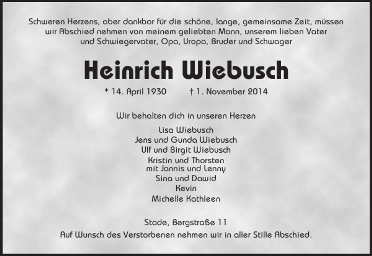 <p>Schweren Herzens, aber dankbar für die schöne, lange, gemeinsame Zeit, müssen<br />wir Abschied nehmen von meinem geliebten Mann, unserem lieben Vater<br />und Schwiegervater, Opa, Uropa, Bruder und Schwager<br />Heinrich Wiebusch<br />* 14. April 1930 † 1. November 2014<br />Wir behalten dich in unseren Herzen<br />Lisa Wiebusch<br />Jens und Gunda Wiebusch<br />Ulf und Birgit Wiebusch<br />Kristin und Thorsten<br />mit Jannis und Lenny<br />Sina und Dawid<br />Kevin<br />Michelle Kathleen<br />Stade, Bergstraße 11<br />Auf Wunsch des Verstorbenen nehmen wir in aller Stille Abschied.</p>