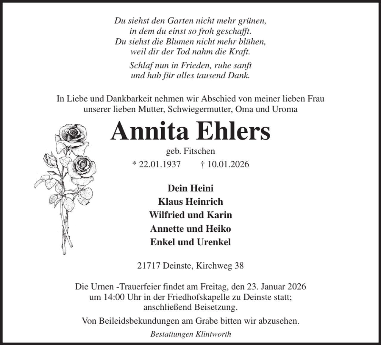 <p>Du siehst den Garten nicht mehr grünen,<br />in dem du einst so froh geschafft.<br />Du siehst die Blumen nicht mehr blühen,<br />weil dir der Tod nahm die Kraft.<br />Schlaf nun in Frieden, ruhe sanft<br />und hab für alles tausend Dank.<br />In Liebe und Dankbarkeit nehmen wir Abschied von meiner lieben Frau<br />unserer lieben Mutter, Schwiegermutter, Oma und Uroma<br />Annita Ehlers<br />geb. Fitschen<br />* 22.01.1937 † 10.01.2026<br />Dein Heini<br />Klaus Heinrich<br />Wilfried und Karin<br />Annette und Heiko<br />Enkel und Urenkel<br />21717 Deinste, Kirchweg 38</p><p>Die Urnen -Trauerfeier findet am Freitag, den 23. Januar 2026<br />um 14:00 Uhr in der Friedhofskapelle zu Deinste statt;<br />anschließend Beisetzung.<br />Von Beileidsbekundungen am Grabe bitten wir abzusehen.<br />Bestattungen Klintworth</p>
